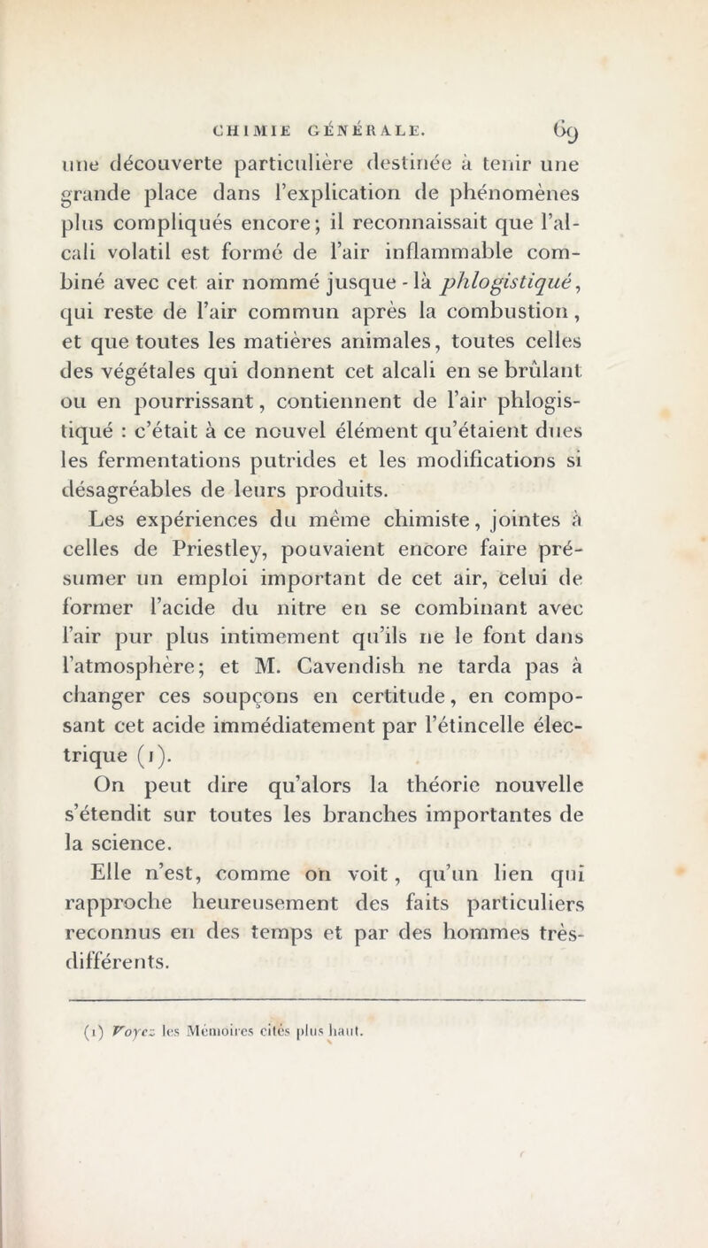 une découverte particulière destinée à tenir une grande place dans l’explication de phénomènes plus compliqués encore; il reconnaissait que l’al- cali volatil est formé de l’air inflammable com- biné avec cet air nommé jusque - là phlo gis tiqué, qui reste de l’air commun après la combustion, et que toutes les matières animales, toutes celles des végétales qui donnent cet alcali en se brûlant ou en pourrissant, contiennent de l’air phlogis- tiqué : c’était à ce nouvel élément qu’étaient dues les fermentations putrides et les modifications si désagréables de leurs produits. Les expériences du même chimiste, jointes à celles de Priestley, pouvaient encore faire pré- sumer un emploi important de cet air, celui de former l’acide du nitre en se combinant avec l’air pur plus intimement qu’ils ne le font dans l’atmosphère; et M. Cavendish ne tarda pas à changer ces soupçons en certitude, en compo- sant cet acide immédiatement par l’étincelle élec- trique (1). On peut dire qu’alors la théorie nouvelle s’étendit sur toutes les branches importantes de la science. Elle n’est, comme on voit, qu’un lien qui rapproche heureusement des faits particuliers reconnus en des temps et par des hommes très- différents. (1) Voyez les Mémoires cités plus liant.