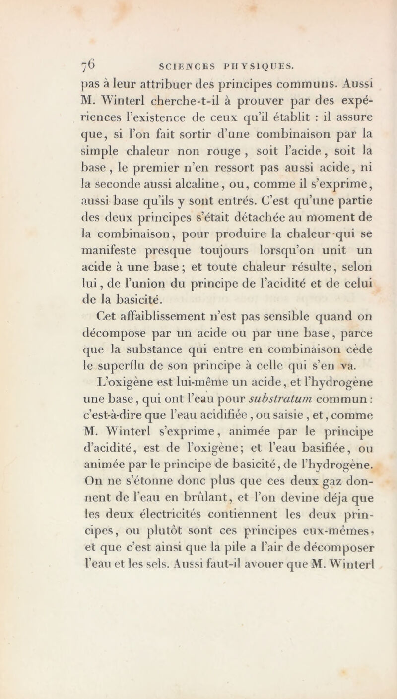 pas à leur attribuer des principes communs. Aussi M. Winterl cherche-t-il à prouver par des expé- riences l’existence de ceux qu’il établit : il assure que, si l’on fait sortir d’une combinaison par la simple chaleur non rouge , soit l’acide, soit la base, le premier n’en ressort pas aussi acide, ni la seconde aussi alcaline, ou, comme il s’exprime, aussi base qu’ils y sont entrés. C’est qu’une partie des deux principes s’était détachée au moment de la combinaison, pour produire la chaleur qui se manifeste presque toujours lorsqu’on unit un acide à une base; et toute chaleur résulte, selon lui, de l’union du principe de l’acidité et de celui de la basicité. Cet affaiblissement 11’est pas sensible quand on décompose par un acide ou par une base, parce que la substance qui entre en combinaison cède le superflu de son principe à celle qui s’en va. L’oxigène est lui-même un acide, et l’hydrogène une base, qui ont l’eau pour substratum commun : c’est-à-dire que l’eau acidifiée , ou saisie , et, comme M. Winterl s’exprime, animée par le principe d’acidité, est de l’oxigène; et l’eau basifiée, ou animée par le principe de basicité, de l’hydrogène. On ne s’étonne donc plus que ces deux gaz don- nent de l’eau en brûlant, et l’on devine déjà que les deux électricités contiennent les deux prin- cipes, ou plutôt sont ces principes eux-mèmesi et que c’est ainsi que la pile a l’air de décomposer l’eau et les sels. Aussi faut-il avouer que M. Winterl