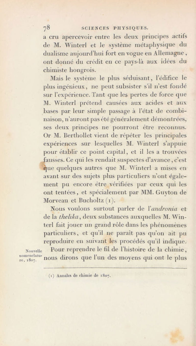 u cru apercevoir entre les deux principes actifs de M. Winterl et le système métaphysique du dualisme aujourd’hui fort en vogue en Allemagne , ont donné du crédit en ce pays-là aux idées du chimiste hongrois. Mais le système le plus séduisant, l’édifice le plus ingénieux, ne peut subsister s’il n’est fondé sur l’expérience. Tant que les pertes de force que M. Winterl prétend causées aux acides et aux bases par leur simple passage à l’état de combi- naison, n’auront pas été généralement démontrées, ses deux principes ne pourront être reconnus. Or M. Berthollet vient de répéter les principales expériences sur lesquelles M. Winterl s’appuie pour établir ce point capital, et il les a trouvées fausses. Ce qui les rendait suspectes d’avance, c’est que quelques autres que M. Winterl a mises en avant sur des sujets plus particuliers 11’ont égale- ment pu encore être vérifiées par ceux qui les ont tentées, et spécialement par MM. Guyton de Morveau et Bucholtz (1). Nous voulons surtout parler de Xandronia et de la thelika, deux substances auxquelles M. Win- terl fait jouer un grand rôle dans les phénomènes particuliers, et qu’il ne paraît pas qu’on ait pu reproduire en suivant les procédés qu’il indique. Pour reprendre le fil de l’histoire de la chimie, nous dirons que l’un des moyens qui ont le plus (i) Annales de chimie de 1807.