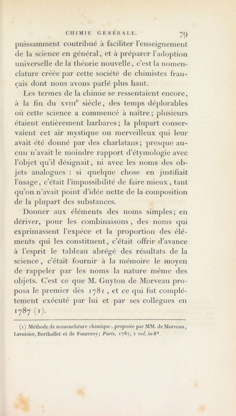 puissamment contribué à faciliter l’enseignement de la science en général, et à préparer l’adoption universelle de la théorie nouvelle, c’est la nomen- clature créée par cette société de chimistes fran- çais dont nous avons parlé plus haut. Les termes de la chimie se ressentaient encore, à la fin du xvme siècle, des temps déplorables où cette science a commencé à naître; plusieurs étaient entièrement barbares ; la plupart conser- vaient cet air mystique ou merveilleux qui leur avait été donné par des charlatans; presque au- cun n’avait le moindre rapport d’étymologie avec l’objet qu’il désignait, ni avec les noms des ob- jets analogues : si quelque chose en justifiait l'usage, c’était l’impossibilité de faire mieux, tant qu’on n’avait point d’idée nette de la composition de la plupart des substances. Donner aux éléments des noms simples; en dériver, pour les combinaisons , des noms qui exprimassent l’expèce et la proportion des élé- ments qui les constituent, c’était offrir d’avance à l’esprit le tableau abrégé des résultats de la science , c’était fournir à la mémoire le moyen de rappeler par les noms la nature même des objets. C’est ce que M. Guyton de Morveau pro- posa le premier dès 1781 , et ce qui fut complè- tement exécuté par lui et par ses collègues en ■7«7 <■)- (1) Méthode de nomenclature chimique, proposée par MM. de Morveau, Lavoisier, Berthollet et de Fourcroy; Paris, 1787, 1 vol. in-8°.