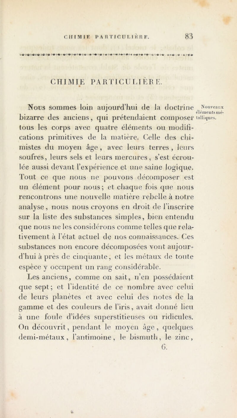 0 M» F® v® y é» n-®»® > • 4« «-« H»«9oc *® 9® »• <• «^êv-è t. e «.--».•> c* * « CHIMIE PARTICULIÈR E. Nous sommes loin aujourd’hui de la doctrine , Nouveaux _ _ éléments mé- bizarre des anciens, qui prétendaient composer taiiiques. tous les corps avec quatre éléments ou modifi- cations primitives de la matière. Celle des chi- mistes du moyen âge, avec leurs terres , leurs soufres, leurs sels et leurs mercures, s’est écrou- lée aussi devant l’expérience et une saine logique. Tout ce que nous ne pouvons décomposer est un élément pour nous; et chaque fois que nous rencontrons une nouvelle matière rebelle à notre analyse, nous nous croyons en droit de l’inscrire sur la liste des substances simples, bien entendu que nous ne les considérons comme telles que rela- tivement à l'état actuel de nos connaissances. Ces substances non encore décomposées vont aujour- d’hui à près de cinquante, et les métaux de toute espèce y occupent un rang considérable. Les anciens, comme on sait, n’en possédaient que sept; et l’identité de ce nombre avec celui de leurs planètes et avec celui des notes de la gamme et des couleurs de l’iris, avait donné lieu à une foule d’idées superstitieuses ou ridicules. On découvrit, pendant le moyen âge , quelques demi-métaux, l’antimoine, le bismuth, le zinc, G.