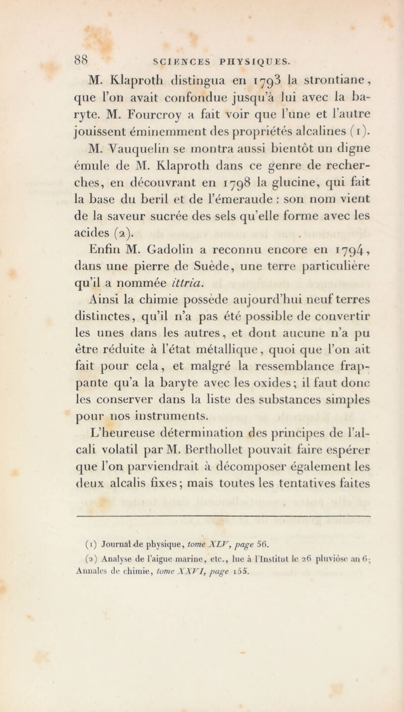 M. Klaproth distingua en 1798 la strontiane, que l’on avait confondue jusqu’à lui avec la ba- ryte. M. Fourcroy a fait voir que l’une et l'autre jouissent éminemment des propriétés alcalines ( 1 ). M. Yauquelin se montra aussi bientôt un digne émule de M. Klaproth dans ce genre de recher- ches, en découvrant en 1798 la glucine, qui fait la base du beril et de l’émeraude : son nom vient de la saveur sucrée des sels qu elle forme avec les acides (2). Enfin M. Gadolin a reconnu encore en 1794? dans une pierre de Suède, une terre particulière qu’il a nommée ittria. Ainsi la chimie possède aujourd’hui neuf terres distinctes, qu’il n’a pas été possible de convertir les unes dans les autres, et dont aucune 11’a pu être réduite à l’état métallique, quoi que l’on ait fait pour cela, et malgré la ressemblance frap- pante qu’a la baryte avec les oxides; il faut donc les conserver dans la liste des substances simples pour nos instruments. L’heureuse détermination des principes de l’al- cali volatil par M. Berthollet pouvait faire espérer que l’on parviendrait à décomposer également les deux alcalis fixes; mais toutes les tentatives faites (1) Journal de physique, tome XLV, page 56. (2) Analyse de l’aigue marine, etc., lue à l'Institut le 26 pluviôse an 6; Annales de chimie, tome XXVI, page i55.