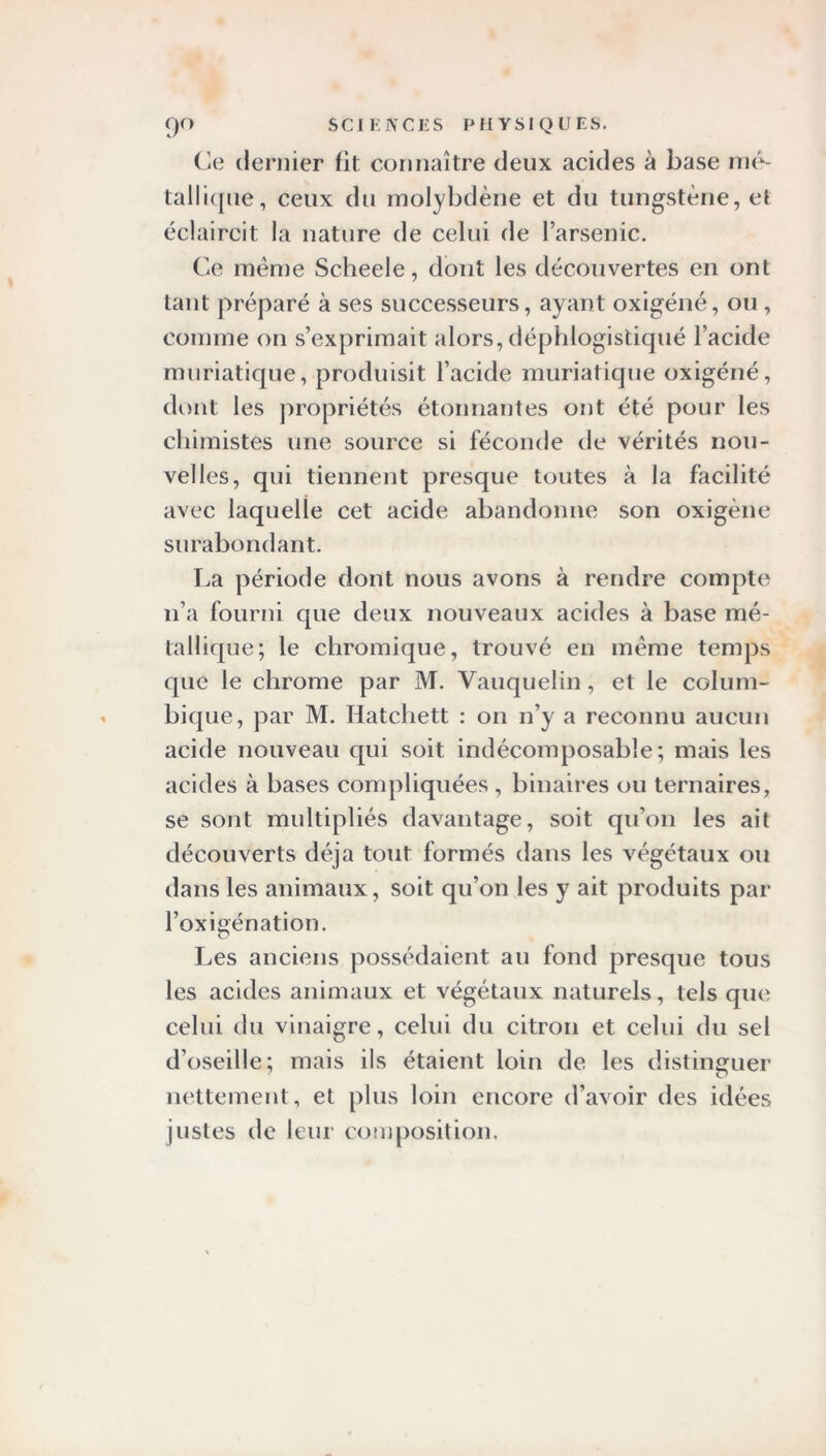 Ce dernier fit connaître deux acides à base mé- tallique, ceux du molybdène et du tungstène, et éclaircit la nature de celui de l’arsenic. Ce même Scheele, dont les découvertes en ont tant préparé à ses successeurs, ayant oxigéné, ou, comme on s’exprimait alors, déphlogistiqué l’acide muriatique, produisit l’acide muriatique oxigéné, dont les propriétés étonnantes ont été pour les chimistes une source si féconde de vérités nou- velles, qui tiennent presque toutes à la facilité avec laquelle cet acide abandonne son oxigène surabondant. La période dont nous avons à rendre compte n’a fourni que deux nouveaux acides à base mé- tallique; le chromique, trouvé en même temps que le chrome par M. Vauquelin, et le colum- bique, par M. Hatchett : on n’y a reconnu aucun acide nouveau qui soit indécomposable; mais les acides à bases compliquées , binaires ou ternaires, se sont multipliés davantage, soit qu’on les ait découverts déjà tout formés dans les végétaux ou dans les animaux, soit qu’on les y ait produits par l’oxigénation. Les anciens possédaient au fond presque tous les acides animaux et végétaux naturels, tels que celui du vinaigre, celui du citron et celui du sel d’oseille; mais ils étaient loin de les distinguer nettement, et plus loin encore d’avoir des idées justes de leur composition.