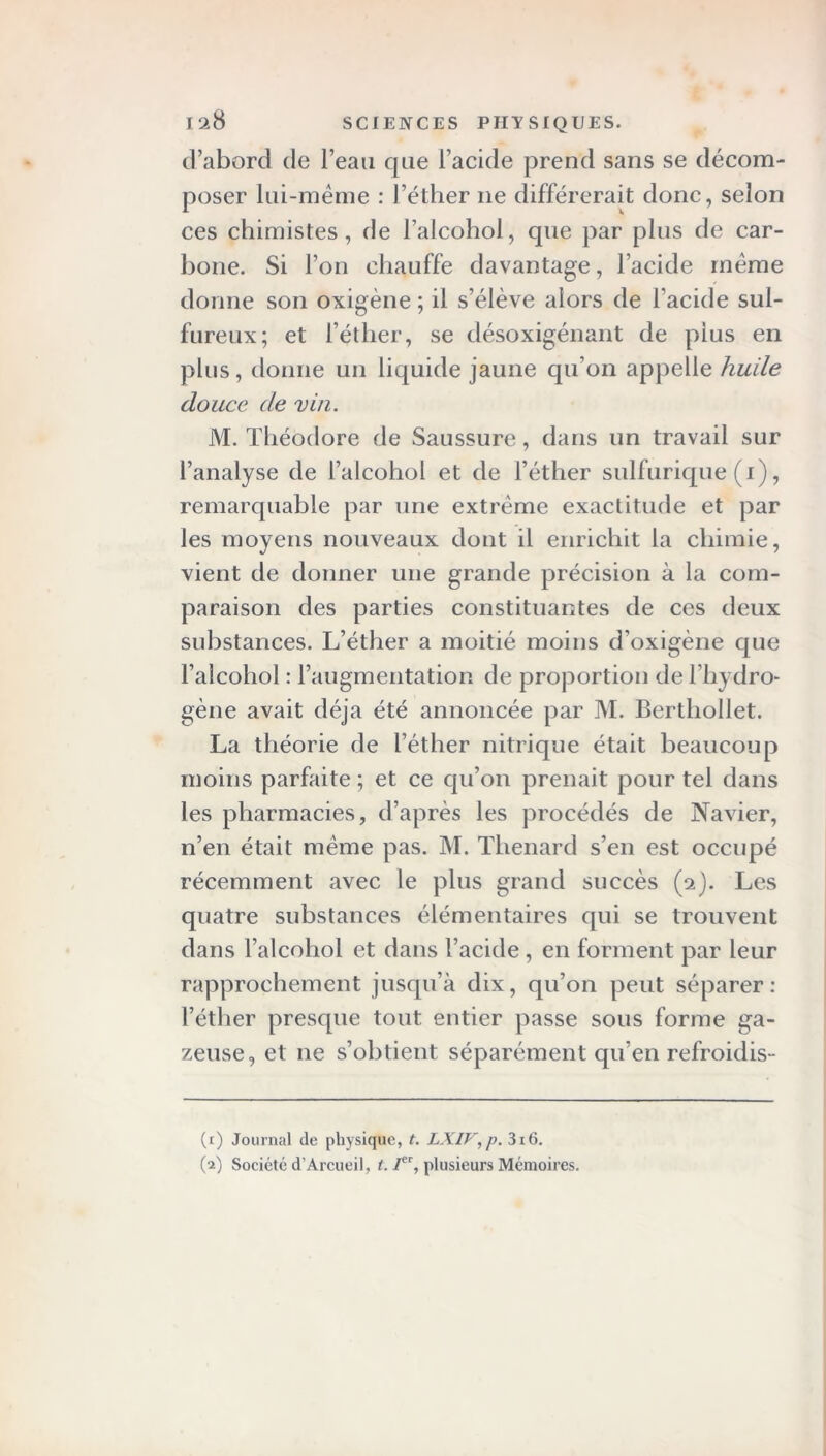 d’abord de l’eau que l’acide prend sans se décom- poser lui-même : l’éther ne différerait donc, selon ces chimistes, de l’alcohol, que par plus de car- bone. Si l’on chauffe davantage, l’acide même donne son oxigène ; il s’élève alors de l’acide sul- fureux; et l’éther, se désoxigénant de plus en plus, donne un liquide jaune qu’on appelle huile douce de vin. M. Théodore de Saussure, dans un travail sur l’analyse de l’aleohol et de l’éther sulfurique (i), remarquable par une extrême exactitude et par les moyens nouveaux dont il enrichit la chimie, vient de donner une grande précision à la com- paraison des parties constituantes de ces deux substances. L’éther a moitié moins d’oxigène que l’alcohol : l’augmentation de proportion de l’hydro- gène avait déjà été annoncée par M. Berthollet. La théorie de l’éther nitrique était beaucoup moins parfaite ; et ce qu’on prenait pour tel dans les pharmacies, d’après les procédés de Navier, n’en était même pas. M. Tlienard s’en est occupé récemment avec le plus grand succès (2). Les quatre substances élémentaires qui se trouvent dans l’alcohol et dans l’acide, en forment par leur rapprochement jusqu’à dix, qu’on peut séparer: l’éther presque tout entier passe sous forme ga- zeuse, et 11e s’obtient séparément qu’en refroidis- (r) Journal de physique, t. LXIF,p. 3x6. (2) Société d’Arcueil, l. /, plusieurs Mémoires.