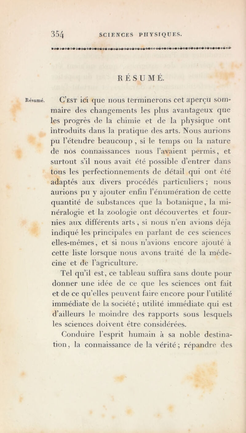 Résumé. R ESUM Ë. C’est ici que nous terminerons cet aperçu som- maire des changements les plus avantageux que les progrès de la chimie et de la physique ont introduits dans la pratique des arts. Nous aurions pu l’étendre beaucoup , si le temps ou la nature de nos connaissances nous l’avaient permis, et surtout s’il nous avait été possible d’entrer dans tous les perfectionnements de détail qui ont été adaptés aux divers procédés particuliers ; nous aurions pu y ajouter enfin l’énumération de cette quantité de substances que la botanique, la mi- néralogie et la zoologie ont découvertes et four- nies aux différents arts , si nous n’en avions déjà indiqué les principales en parlant de ces sciences elles-mêmes, et si nous n’avions encore ajouté à cette liste lorsque nous avons traité de la méde- cine et de l’agriculture. Tel qu’il est, ce tableau suffira sans doute pour donner une idée de ce que les sciences ont fait et de ce qu’elles peuvent faire encore pour l’utilité immédiate de la société ; utilité immédiate qui est d’ailleurs le moindre des rapports sous lesquels les sciences doivent être considérées. Conduire l’esprit humain à sa noble destina- tion, la connaissance de la vérité; répandre des