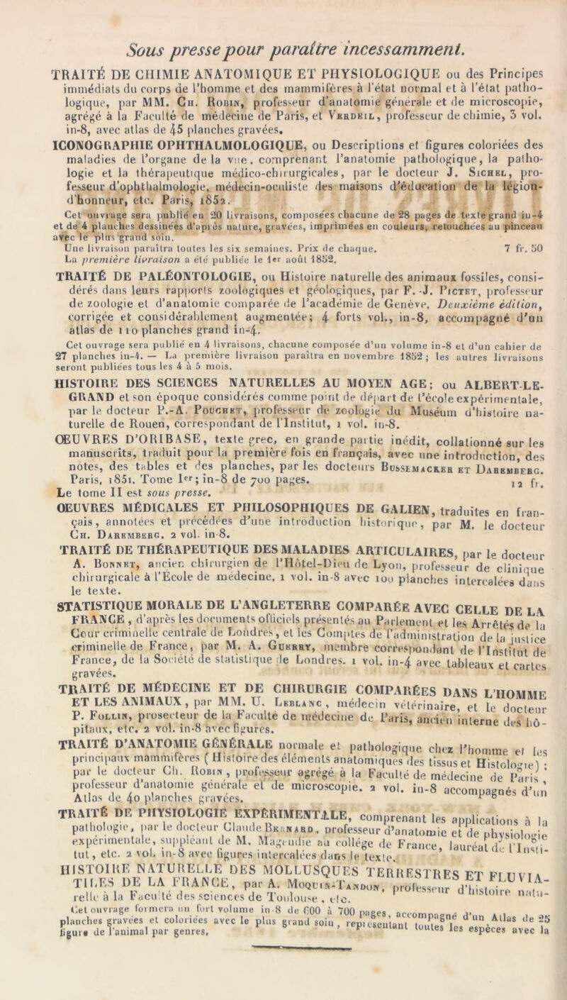 Sous presse pour paraître incessamment. TRAITÉ DE CHIMIE ANATOMIQUE ET PHYSIOLOGIQUE ou des Principes immédiats du corps de l’homme et des mammifères à l’état normal et à l’étal patho- logique, par MM. Ch. Robin, professeur d’anatomie générale et de microscopie, agrégé à la Faculté de médecine île Paris, et Vbrdkil, professeur de chimie, 3 vol. in-8, avec atlas de 45 planches gravées, ICONOGRAPHIE OPHTIIALMOLOGIQUE, ou Descriptions et ligures coloriées des maladies de l’organe delà vue, comprenant l’anatomie pathologique, la patho- logie et la thérapeutique médico-chirurgicales, par le docteur J. Sichel, pro- fesseur d’ophthalmologie, médecin-oculiste des maisons d'éducation de la légion- d’honneur, etc. Paris, i852. Cet ouvrage sera publié en 20 livraisons, composées chacune de 28 pages de texlegrand iu-4 et de 4 planches dessiuées d’après nature, gravées, imprimées en couleurs, retouchées au pinceau avec le plus grand soin. Une livraison paraîtra toutes les six semaines. Prix de chaque. 7 fr. 50 La première livraison a été publiée le 1er août 1852. TRAITÉ DE PALÉONTOLOGIE, ou Histoire naturelle des animaux fossiles, consi- dérés dans leurs rapports zoologiques et géologiques, par F. -J. Pjctet, professeur de zoologie et d’anatomie comparée de l’académie de Genève. Deuxième édition, corrigée et considérablement augmentée; 4 forts vol., in-8, accompagné d'un atlas de i to planches grand in-4. Cet ouvrage sera publié en 4 livraisons, chacune composée d’un volume in-8 et d’un cahier de 27 planches in-4. — La première livraison paraîtra en novembre 1852 ; les autres livraisons seront publiées tous les 4 à 5 mois. HISTOIRE DES SCIENCES NATURELLES AU MOYEN AGE; ou ALBERT LE- GRAND et son époque considérés comme point de départ de l’école expérimentale, par le docteur P.-A. Pouchkt, professeur de zoologie du Muséum d’histoire na- turelle de Rouen, correspondant de l’Institut, r vol. in-8. ŒUVRES D’ORIB.\SE, texte grec, en grande partie inédit, collationné sur les manuscrits, traduit pour la première fois en français, avec une introduction des notes, des tables et des planches, par les docteurs BusstMACs.EB et Dahkwbebg. Paris, i85i. Tome Ier; in-8 de 700 pages. Ja f, Le tome II est sous presse. OEUVRES MÉDICALES ET PHILOSOPHIQUES DE GALIEN, traduites en fran- çais, annotées et précédées d’une introduction historique, par M. le docteur Ch. Darbmbkbc.. 2 vol. in 8. TRAITÉ DE THÉRAPEUTIQUE DES MALADIES ARTICULAIRES, par le docteur A. Bonnet, ancien chirurgien de l’Hôtel-Dieu de Lyon, professeur de clinicue chirurgicale à l’École de médecine, 1 vol. in-8 avec 100 planches intercalées dans le texte. STATISTIQUE MORALE DE L’ANGLETERRE COMPARÉE AVEC CELLE DE LA FRANCE , d’après les documents oflicicls présentés au Parlement et les Arrêtés de la Cour criminelle centrale de Londres, et les Comptes de l’administration de la justice criminelle de France, par M. A. Gukbry, membre correspondant de l’Institut de France, de la Société de statistique de Londres. 1 vol. in-4 avec tableaux et cartes gravées. TRAITÉ DE MÉDECINE ET DE CHIRURGIE COMPARÉES DANS L’HOMMP ET LES ANIMAUX, par MM. U. Leblanc, médecin vétérinaire, et le docteur P. Follin, prosecteur de la Faculté de médecine du Paris, ancien interne des hô pitaux, etc. 2 vol. in-8 avecGgures. TRAITÉ D’ANATOMIE GÉNÉRALE normale et pathologique chez l’homme el les principaux mammifères ( Histoire des éléments anatomiques des tissus et HistrbU.M . v,, \e docteur Cl,. Ro.,. , prêteur „réfi à la Faculté de médecin déi ' professeur d anatomie générale el de microscopie. 2 vol. in-8 accompagnés d’un Atlas de 4° planches gravées. * 6 TRAITÉ DE PHYSIOLOGIE EXPÉRIMENTALE, comprenant les a.mlieations à ln pathologie, par le docteur Claude Bernard . professeur d’anatomie et de physioloJe experimentale, suppléant de M. Magendie au collège de France, lauréat du 1 1, s,i tut, etc. 2 vol. m-8 avec Ggures intercalées dans le texte 11D’- HISTOIRE NATURELLE DES MOLLUSQUES TERRESTRES FT FtnviA TIRES DE LA FRANCE, par A. M„Qr„.T„0l„. pruSn.rrù relie a la ladi te des sciences de Toulouse , etc. n,m' Uet ouvrage formera un fort voir— ‘  ' — planches gravées et coloriées avec Ügui • de l'animal par genres, (tel ouvrage^formera^in fort «lum. in-8 d. *00 i 700 page,. ,ccomp,6„ê d’„„ Alla, d. .5 1= plu, ,r,»d ,o.u, rep,,„up,e| .a*™’,