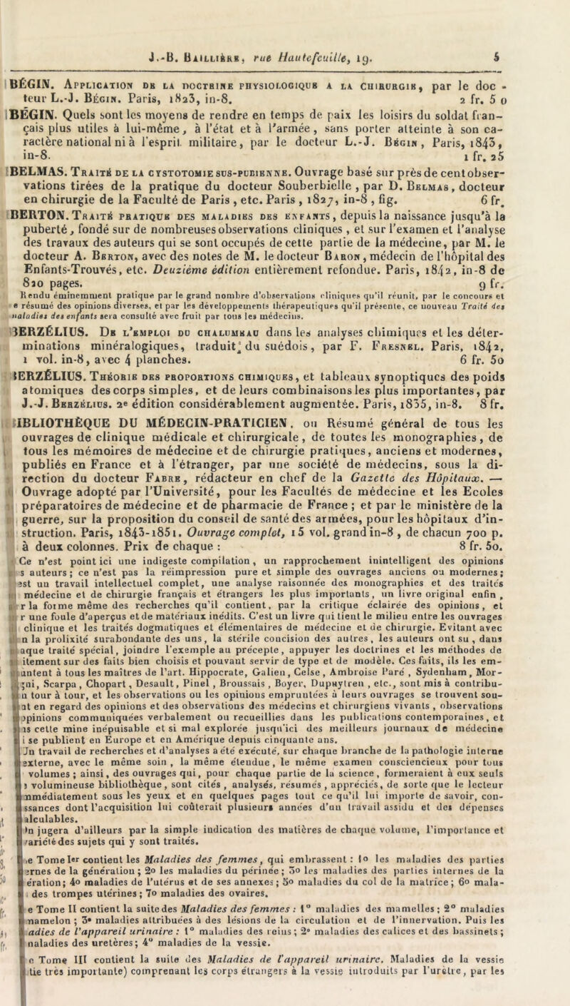 BÉGIN. Application db la doctrine physiologique a la cuirurgib, par le doc - teur L.-J. Bégin. Paris, iSa3, in-8. 2 fr. 5 o BÉGIN. Quels sont les moyens de rendre en temps de paix les loisirs du soldat fran- çais plus utiles à lui-même, à l’état et à l'armée, sans porter atteinte à son ca- ractère national ni à l’esprit militaire, par le docteur L.-J. Bégin, Paris, 1843» in-8. x fr. 25 BELMAS. Traité de la cystotomie sus-pubienne. Ouvrage basé sur près de centobser- vations tirées de la pratique du docteur Souberbielle , par D. Belmas , docteur en chirurgie de la Faculté de Paris , etc. Paris , 1827, in-8 , fig. 6 fr# BERTON. Traité pbatiquk des maladibs des enfants , depuis la naissance jusqu'à la puberté, fondé sur de nombreuses observations cliniques, et sur l’examen et l’analyse des travaux des auteurs qui se sont occupés de cette partie de la médecine, par M. le docteur A. Bbrton, avec des notes de M. le docteur Baron , médecin de l’hôpital des Enfants-Trouvés, etc. Deuxième édition entièrement refondue. Paris, 1842, in-8 de 8jo pages. 9 fr. Rendu éminemment pratique par le grand nombre d'observation* cliniques qu'il réunit, par le concours et e résumé des opinions diverses, et par les développements thérapeutiques qu'il présente, ce nouveau Traité de» naladies de» enfants sera consulté avec fruit par tous les médecins. 3ERZÉLIUS. Db l’bmploi du chaluukau dans les analyses chimiques et les déter- minations minéralogiques, traduit^ du suédois, par F. Fresnbl. Paris, 1842, 1 vol. in-8, avec 4 planches. 6 fr. 5o tERZÉLIUS. Théorib des proportions chimiques, et tableaux synoptiques des poids atomiques des corps simples, et de leurs combinaisons les plus importantes, par J.-J. Bkhzklius. édition considérablement augmentée. Paris, i855, in-8. 8 fr. IBLIOTHÈQUE DU MÉDECIN-PRATICIEN, ou Résumé général de tous les ouvrages de clinique médicale et chirurgicale, de toutes les monographies, de tous les mémoires de médecine et de chirurgie pratiques, auciens et modernes, publiés en France et à l’étranger, par une société de médecins, sous la di- rection du docteur Fabre, rédacteur en chef de la Gazette des Hôpitaux. — Ouvrage adopté par l’Université, pour les Facultés de médecine et les Ecoles préparatoires de médecine et de pharmacie de France ; et par le ministère de la guerre, sur la proposition du conseil de santé des armées, pour les hôpitaux d’in- struction. Paris, i843- i85i. Ouvrage complet, i5 vol. grand in-8 , de chacun 700 p. à deux colonnes. Prix de chaque : 8 fr. 5o. Ce n’est point ici une indigeste compilation, un rapprochement inintelligent des opinions is auteurs; ce n’est pas la réimpression pure et simple des ouvrages anciens ou modernes; îst un travail intellectuel complet, une analyse raisonne'e des monographies et des traités médeciue et de chirurgie français et étrangers les plus importants, un livre original enfin , r la foi me même des recherches qu’il contient, par la critique éclairée des opinions, et r une foule d’aperçus et de matériaux inédits. C’est un livre qui lient le milieu entre les ouvrages clinique et les traités dogmatiques et élémentaires de médecine et de chirurgie. Evitant avec n la prolixité surabondante des uns, la stérile concision des autres, les auteurs ont su , daus aque traité spécial, joindre l’exemple au précepte, appuyer les doctrines et les méthodes de itement sur des faits bien choisis et pouvaut servir de type cl de modèle. Ces faits, ils les em- untent à tous les maîtres de l’art. Hippocrate, Galien, Celse, Ambroise Paré , Sydenham, Mor- , gni, Scarpa , Chopart, Desault, Pinel , Broussais , Boyer, Dupuylren , etc., sont mis à conlribu- 1 u tour à tour, et les observations ou les opinious empruntées à leurs ouvrages se trouvent sou- at en regard des opinions et des observations des médecins et chirurgiens vivants , observations lapinions communiquées verbalement ou recueillies dans les publications contemporaines, et I is cette mine inépuisable et si mal explorée jusqu’ici des meilleurs journaux de médecine i se publient en Europe et en Amérique depuis cinquante ans. 1 Ju travail de recherches et d’analyses a été exécuté, sur chaque branche de la pathologie interne j externe, avec le même soin, la même étendue, le même examen consciencieux pour tuus I volumes ; ainsi, des ouvruges qui, pour chaque partie de la science, formeraient à eux seuls j volumineuse bibliothèque, sont cités , analysés, résumés , appréciés, de sorte que le lecteur nmédiatement sous les yeux et en quelques pages tout ce qu’il lui importe de savoir, con- ssances dont l’acquisition lui coûterait plusieurs années d’un travail assidu et des dépenses | alculables. I >n jugera d’ailleurs parla simple indication des matières de chaque volume, l'importance et variété des sujets qui y sont traités. I ,e Tome I contient les Maladies des femmes, qui embrassent: |o les maladies des parties | ;rnes de la génération ; 2° les maladies du périnée ; 5o les maladies des parties internes de la 1 ération; 4° maladies de l’utérus et de ses annexes; maladies du col de la matrice; 6° mala- des trompes utérines; 7» maladies des ovaires. e Tome II contient la suite des Maladies des femmes : 1° maladies des mamelles ; 2° maladies namelon ; 3» maladies attribuées à des lésions de la circulation et de l’innervation. Puis les adies de l’appareil urinaire : 1° maladies des reins ; 2“ maladies des calices et des bassinets ; naladies des uretères; 4“ maladies de la vessie. n Tome III contient la suite des Maladies de l'appareil urinaire. Maladies de la vessie tie très impôt tante) comprenant les corp3 étrangers à la vessie introduits par l’urètre, par les