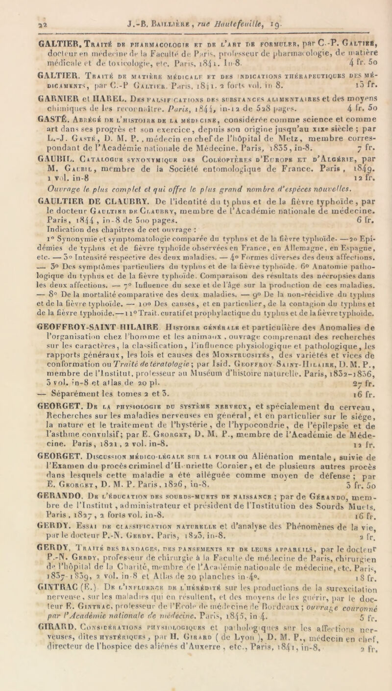 GALTIEB. Traité db pttatimacolocir et dk l’abt TiB formuler, par C -P. Galtib8, docteur en médecine de lu Faculté de. Paris, prolesseur de pharmacologie, de matière médicale et de toxicologie, etc. Paris, i84i- I 8 4 f*‘- 5° GALTIEB. Tr A ITÉ DK MATIÈRE MÉDICALF ET DES INDICATIONS THERAPEUTIQUES DES MÉ- DICAMENTS, par G.-P G altier. Paris, 1841. 2 forts vol. in 8. to fr. GARNIER et IIAREL. Des ealsif cations db> surstancf.s a 1.1 mkntaires et des moyens chimiques de les recoenaître. Paris, iS44> in-12 de 5a8 pages. 4 lr. 5o GASTÉ. Abrégé dk l’histoirk dk la mkdi cink, considérée comme science et comme art dans ses progrès et son exercice, depuis son origine jusqu’au xixe siècle ; par L. -J. Caste, D. M. P. , médecin ep chef de l’hôpital de Metz, membre corres- pondant de l’Académie nationale de Médecine. Paris, i835 , in-8. 7 fr. GAUBIL. Catalogue synonymiquk des Coléoptères d’Ecbope et d’Algérie, par M. Gaibil, membre de la Société entomologique de France. Paris, 1849. 1 vol. in-8 12 fr. Ouvrage le plus complet et qui offre le plus grand nombre d’espèces nouvelles. GAULTIER DE CLYUBRY. De l’identité du t\ phus et de la fièvre typhoïde, par le docteur Gaultier dk Ci.aubry, membre de l’Académie nationale de médecine. Paris, 1844 , in-8 de 5oo pages. 6 fr. Indication des chapitres de cet ouvrage : i° Synonymie et symptomatologie comparée du typhus et de la fièvre typhoïde- —20 Epi- démies de typhus et de fièvre typhoïde observées en France, en Allemagne, en Espagne, etc. — 5° Intensité respective des deux maladies. — 4° Formes diverses des deux affections. — 3° Des symptômes particuliers du typhus et de la fièvie typhoïde. 8° Anatomie patho- logique du typhus et de la fièvre typhoïde. Comparaison des résultats des nécropsies dans les deux affections. — 70 Influence du sexe et de l’âge sur la production de ces maladies. — 8° De la mortalité comparative des deux maladies. — 9° De la non-récidive du typhus et de la fièvre typhoïde. — ni» Des causes, et en particulier, de la contagion du typhus et de la fièvre typhoïde. — 11° Trait, curatif et prophylactique du typhus et de la fièvre typhoïde. GEOFFROY-SAINT HILAIRE Histoire généralk et particulière des Anomalies de l’organisation chez l’homme et les animaux , ouvrage comprenant des recherches sur les caractères, la classification, l’influence physiologique et pathologique, les rapports généraux, les lois et causes des Monstruosités, des variétés et vices de conformation ou Traité de tératologie ; par Isid. Geoffroy Saint-IIilairk, U. M. P., membre de l’institut, professeur au Muséum d’histoire naturelle. Paris, i8Ô2-i836, 3 vol. in-8 et atlas de 20 pi- 27 fr. — Séparément les tomes 2 et 3. 16 fr. GEORGET. Dr la physiologie du système nerveux, et spécialement du cerveau, Recherches sur les maladies nerveuses en général, et en particulier sur le siège, la nature et le traitement de l’hystérie, de l’hypocondrie, de l’épilepsie et de l’asthme convulsif; par E. Grorgkt, D. M. P., membre de l’Académie de Méde- cine. Paris, 1821,2 vol. in-8. 12 fr. GEORGET. Discussion médico-légale sur la folie ou Aliénation mentale, suivie de l’Examen du procès criminel d’il, nriette Cornier , et de plusieurs autres procès dans lesquels cette maladie a été alléguée comme moyen de défense ; par E. Gborc.kt, D. M. P. Paris, 1826, in-8. 3 fr. 5o GERANDO. Db l’éducation des sourds-muets de naissancb ; par de Gérando, mem- bre de l’Institut, administrateur et président de l'Institution des Sourds Muets. Paris , 1827 » 2 forts vol. in-8. 16 fr> GERDY. Essai lie classification naturelle et d’analyse des Phénomènes de la vie par le docteur P.-N. Gerdy. Paris, 18>5, in-8. 2 fr. GERDY, Traité des bandaces, des pansements et de leurs appareils, par le docteur P.-N. Gerdy, professeur de chirurgie à la Facilite de médecine de Paris, chirurgien d*’ l’hôpital de la Charité, membre de l’Académie nationale de médecine, etc. Paris, 18371839, 2. vol. in-8 et Atlas de 20 planches in-4°- \ 8 fr. GINTRAC (E.) De l’influence dk l'hérédité sur les productions de la surexcitation nerveuse, sur les maladies qui en résultent, et des moyens de les guérir, par le doc- teur E. Ginttiac, professeur de l’Ecole de médecine de* Bordeaux ; ouvragé couronné par l’Académie nationale de médecine. Paris, 1845, in 4- 5 fr GIRARD. Co ns'Cérations piiysïologiqubs et pa:Iiologiqut‘8 sur les affections ner- veuses, dites hystériques, par H. Girard ( de Lyon ), D. M. P., médecin en chef, directeur de l'hospice des aliénés d’Auxerre , etc., Paris, 184 i, in-8. 2 f,-,'