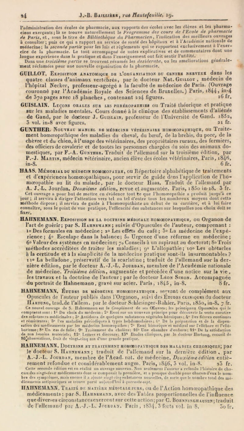 l'administration des e'coles de pharmacie, aux rapports des e'coles avec les élèves et les pharma- ciens exerçants; là se trouve naturellement le Programme des cours de l'Ecole de pharmacie de Paris, et, sous le titre de Bibliothèque du Pharmacien, l’indication des meilleurs ouvrages à consulter; puis ce qui a rapport au service de sauté des hôpitaux et à 1 Academie nationale de médecine ; la seconde partie pour les lois et règlements qui se rapportent exclusivement à 1 exer- cice de la pharmacie. Le tout accompagné de notes explicatives et de commentaires dont une longue expérience dans la pratique et dans l’enseignement ont fait sentir Futilité. Dans une troisième partie se trouvent résumés les desiderata, ou les améliorations générale- ment réclamées peur une nouvelle organisation de la pharmacie. GUILLOT. Exposition anatomique db l’organisation du centre nerveux dans les quatre classes d’animaux vertébrés, parle docteur Nat. Guillot , médecin de l’hôpital Neeker, professeur-agrégé à la faculté de médecine de Paris. (Ouvrage couronné par l'Académie Royale des Sciences de Bruxelles.) Paris, »844» in*4 de 370 pages avec 18 planches , contenant 224 figures. ifi fr. GUISLA1N. Leçons orales sur les piiréhopathies ou Traité théorique et pratique sur les maladies mentales. Cours donné à la clinique des établissements d’aliénés de Gand, par le dcycteur J. Guislain, professeur de l’Université de Gand. iS52, 3 vol. in-8 avec figures. 21 fr. GUNTIIER. Nouveau manuel de médecine vétérinaire iiomoeopathiquh, ou Traite- ment homœopathique des maladies du cheval, du bœuf, de la brebis, du porc, de la chèvre et du chien, à l’usage des vétérinaires, des propriétaires ruraux, des fermiers, des officiers de cavalerie et de toutes les personnes chargées du soin des animaux do- mestiques, par F.-A. Gunthbr. Traduit de l’allemand sur la troisième édition, par P.-J. Martin, médecin vétérinaire, ancien élève des écoles vétérinaires, Paris, 1848, in-S. 6 fr. HAAS. Mémorial du médecin homgeopatub, ou Répertoire alphabétique de traitements et d’expériences homœopathiques, pour servir de guide dans l’application de l’ho- mœopathie au lit du malade, par le docteur Haas. Traduit de l’allemand par A. J.-L. Jourdan. Deuxième édition, revue et augmentée. Paris, i85o in 18. 3 fr. Cet ouvrage a pour but de meltre en e'vidence tout te que l’homœopalhie a produit jusqu’à ce jour ; il servira à diriger l’attention vers tel ou tel d’entre tous les nombreux moyens dont celta méthode dispose ; il servira de guide à l’homceopathiste au début de sa carrière, et à lui faire connaître, sous le point de vue pratique, l’efficacite' des substances sur lesquelles sou choix doit se fixer. HAHNEMANN. Exposition de la doctrine médicale homoeopatiiiqub, ou Organon de l’art de guérir; par S. Hahnemann; suivie d’Opuscules de l’auteur, comprenant : 10 Des formules en médecine; 2» Les effVfts du café; 3o La médecine de l’expé- rience; 4° Esculape dans la balance; 5o Urgence d’une réforme en médecine; 6° Valeur des systèmes en médecine; 70 Conseils à un aspirant au doctorat; S» Trois méthodes accréditées de traiter les maladies; 90 L’allopathie; io° Les obstacles à la certitude et à la simplicité de la médecine pratique sont-ils insurmontables P 11“ La belladone, préservatif de la scarlatine; traduit de l’allemand sur la der- nière édition, parle docteur A.-J.-L, Jourdan, membre de l'Académie nationale de médecine. Troisième édition, augmentée et précédée d’une notice sur la vie, les travaux et la doctrine de l’auteur ; par le docteur Léon Simon. Accompagnée du portrait de Hahnemann , gravé sur acier. Paris, 1845 , in-8. S fr. HAHNEMANN, Études de médecine homoeopatiiiqub , servant de complément aux Opuscules de l’auteur publiés dans l’Organon, suivi des Études cliniques du docteur 11 AHTUNG, trad.de l’allein. par le docteur Schlesinger-Rahier. Paris, i85o, in-8. 7 fr. Ce nouvel ouvrage de S. Ilahnemami est le Complément de ses OEuvres; les principaux Opuscules qui le composent sont : 1° Du choix du médecin ; 2° Essai sur un nouveau principe pour découvrir la vertu curalive de» substances médicinales ; 3° Antidotes de quelques substances végétales héroïques; 4“ Des fièvres continues et rémittentes; 5° l'es maladies périodiques à types hebdomadaires; 6° De la préparation et de la dispen- •ation des médicaments par les médecins homœopalhes ; 7° Essai historique et médical sur l'ellébore et Délié- borisme ; 8° Un cas de folie; 9a Traitement du choléra: 10° Une chambre d'enfants; 11° De la satisfaction de nos besoins matériels; 12° Lettres et discours; 13e Eludes cliniques, par le docteur Uartung, recueil de 80aohservations, fruit de vingt-cinq ans d’une grande pratique. HAHNEMANN. Doctrine et traitement homcbopathique des maladies chroniques; par le docteur S. Hahnemann ; traduit de l’allemand sur la dernière édition , par A.-J.-L. Jourdan, membre de l’Acad. nat. de médecine. Deuxième édition entiè- rement refondue et considérablement augm. Paris, 1846, 3 vol. in-8. 20 fr. Celle fécondé édition est en réalité un ouvrage nouveau. Non seulement i’autetir a refondu l’histoire de cha- cun des vingt-deux médicaments dont .-e composait la première, et a presque doublé pour chacun d’eux le nom- bre des symptômes, mais encoie il a ajouté vingt-cinq substances nouvelles, de sorte que le nombre total des mé- dicaments antipsoriqurs se trouve porté aujourd’hui à quarante-sept, HAHNEMANN. Traité de matière médicale pure, ou de l’Action homœopathique des médicaments; par S. Hahnemann, avec des Tables proporlionnelles de l’influence que diverses circonstances exercent sur cette action; par C. Boenningh ausen; traduit de l’allemand par A.-J.-L. Jourdan. Paris, i83/},3 forts vol. in 8. 3o fr.