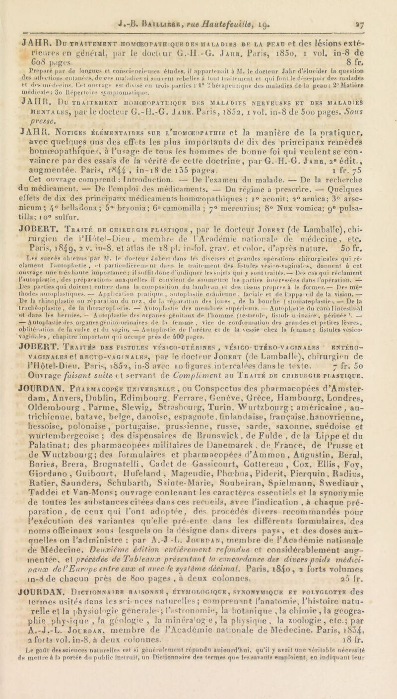 J AHR. Du traitement iioMOEOP atit iQUR dk< maladies dp da pf.au et des lésions exté- rieures en généial. par le docliur G.-Il -G. Jaiir. Paris, i85o, 1 vol. in-8 de C08 pages. 8 fr. Proparé par île longues et consrimcioufles éludas. il apparUnait à M. le ilocleiir J.ihr d'élucider la question des a lie fiions cutanée#, dp ces maladies si souvent rebelles à tout Irailemeul et qui ('ont le désespoir des malades «•t des mèdeeins. Cel ouvrage est divisé en trois parties : 1° Thérapeutique des maladies de la peau; 2° Matière médicale ; 3o liéperloire \vmptomaiique. J A II H. 1)0 TRAITEMENT HOMUEOP A T KIQUE DUS MALADIFS NERVEUSES F.T DES MALADIES mentales, par le docteur G.-FI.-G. Jaiib. Paris, î852, x vol. in-8 de 5oo pages. Sous presse. J AHR. Notices élémentaires sor l’homoeopathie et la manière de la pratiquer, avec quelques uns des eff' ts les plus importants de dix des principaux remèdes bomœopathiques, à l’usage de tons les hommes de bonne foi qui veulent se con- vaincre par des essais de la vérité de celle doctrine , par G. II.-G. J ahr, 2* édit., augmentée. Paris, rK44 > in-18 de i35 pages. 1 fr. 75 Cet ouvrage comprend: Introduction. — De l'examen du malade. — De la recherche du médicament. — De l’emploi des médicaments. — Du régime à prescrire. — Quelques effets de dix des principaux médicaments homœopatliiques : i° aconit; 20 arnica; 3° arse- nicnm ; 4° bclladona; 5° bryonia; 6° camomilla ; 70 mercurins; 8 Ntix vomica; 90 pulsa- tilla; 1 o° sulfur. JOBERT. Traité de chirurgie plastique , par le docteur Jobert (de Lamballe), chi- rurgien de i’Hôtel —Dieu . membre de l’Académie nationale de médecine, etc. Paris, i84g, 2 v- in-8. et atlas de 18 pi. in-fol. grav. et color. d’après nature. 5o fr. Le* sucré# obtenus par M. b* ilorfcur Jobeil ibins le- diverses e! grandes opérations cbirurgîcalès qui ré- clament l'auloplastie t «*f parlimljèremeni dans le Irailemeul des (islules vésiro-vaginab s, donnent à cet ouvrage une liés liante importance; il surfil donc d’yidiquer les sujets qui y sont traités.— Des cas qui réclament l’aulopl.tsiie, des préparation* auxquelles il convient de soumettre les parties intéressées dans l’opération. — Des parties qui doivent entrer dans la composition du lambeau et des tissus propres à le former.— Des mé- thodes auioplasliques.— Application pratique, auloplaslie crânienne, faciale et de l'appareil delà vision.— De la rhinoplastie ou réparation du nez., de la réparation des joues , de la bouche ( slomatoplastic.— Delà tracbéoplast ie , de la ihoracopl.tslie. — Antoplaslic des membres #upéri»*ms. — Àutoplaslie du cana I intestinal et dans les hernies. — Autnplaslie des organes génitaux d«- l'homme (lestirub-, fistule in'maire, périnée'. — — A ulopla.-lie des organes génito-urinaires de la femme, vice de conformation des grandes et petites lèvres, oblitération de la vulve et du vagin. —AulopIa*lie de l’urètre et de la vessie c hez la femme ; fistules vésico* vaginales , chapitre important qui occupe près de £00 pages. JOBERT. Traité? des fistules v.ési co-utérines , vésico-utéro-vacinales kntéro- v a gin a les et R ec.to-v a g i n a le?, par le docteur Jorert ('le Lamballe), chirurgien de l’IIôtel-Dien. Paris, iS5s, in-8 avec io figures intercalées dans le texte. 7 fr. 5o Ouvrage faisant suite et servant de Complément au Traité de chirurgie plastique. JOURDAN. Pharmacopée universelle , ou Conspcctus des pharmacopées d’Amster- dam, Anvers, Dublin, Edimbourg. Ferrare, Genève, Grèce, Hambourg, Londres, Oldembourg , Parme, Slewig, Strasbourg, Turin. Wurtzbourg; américaine, au- trichienne. batave, belge, danoise, espagnole, finlandaise, française.hanovricnne, hessoise, polonaise, portugaise, prussienne, russe, sarde, saxonne, suédoise et wurlembergeoise ; des dispensaire? de Brunswick , de Fulde . de la Lippe et du Palatinat; des pharmacopées militaires de Danemarck . de France, de Prusse et de Wurtzbourg ; des formulaires et pharmacopées d’Ammon , Augustin, lierai, Bories, Brera, Brugnatelli, Cadet de Gassicourt, Gottereau , Gox, Ellis, Fov, Giordano , Guibourt, Hufeland , Magendie, Phœbus, Piderit, Pierquin , Radius, Ratier, Saunders, Schubarlh, Sainte-Marie, Soubeiran, Spielmann, Swediaur, Taddei et Van-Mons; ouvragé contenant les caractères essentiels et la synonymie de toutes les substances citées dans ces recueils, avec l’indication , à chaque pré- paration, de ceux qui l’ont adoptée, des procédés divers recommandés pour l’execution des variantes qu’elle pré-ente dans les différents formulaires, dos noms officinaux sous lesquels on la désigne dans divers pays, et des doses aux- quelles on l’administre : par A. J -L. Jourdan, membre de l’Académie nationale de Médecine. Deuxième édition entièrement refondue et considérablement aug- mentée, el précédée de Tableaux présentant la concordance des divers poids médici- naux de l’Europe entre eux et avec le système décimal. Paris. i84o, 2 forts volumes m-8de chacun près de 800 pages , à deux colonnes, 20 fr. JÜUBDAN. Dictionnairr r a isonnk , étymologique, synonymiquk et polyglotte des termes usités dans les sei> nces naturelles ; comprenant l’anatomie, l’histoire natu- relle el la physioh'gie générale?; l’astronomie, la botanique ,!a chimie, la géogra- phie physique , la géologie , la minéra'og e, la physique, la zoologie, etc.; par A.-J.-L. Jourdan, membre de l’Académie nationale de Médecine. Paris, 1834-. 2 forts vol. in-8. à deux colonnes. )8 fr. Le goût detsciences naturelles est si généralement répand<1 aujourd'hui, qu’il y avail une vérilable nécessilé de meure à la pnriée du publie mslruit, un Piclionnaire de» terme» que |e« savant» emploient, en indiquât)! leur