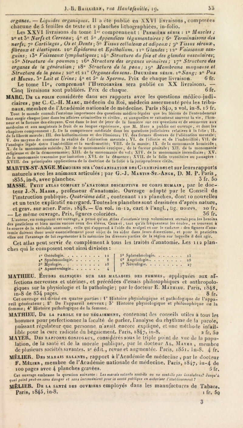 organes. — Liquides organiques. Il a été publié en XXVI livraisons , composée» chacune de 5 feuilles de texte et 2 planches lithographiées, in-folio. Les XXVI livraisons du tome Ier comprennent : Première série : i° Muscles ; a° et 3° Nerfs et Cerveau ; 4° et 5° Appendices tègumentaircs ; 6° Terminaisons des nerfs; 7° Cartilages, Os et Dents ; S° Tissus celluleux et adipeux ; 90 Tissus séreux, fibreux et élastiques. io° Ep iderme et Epithelium. ix° Glandes; 120 Vaisseaux san- guins; i3° Vaisseaux lymphatiques ; i4” Structure du foie et des glandes vasculaires; i5° Structure du poumon ; 160 Structure des organes urinaires ; 170 Structure des organes de la génération ; 180 Structure delà peau; 190 Membrane muqueuse et Structure delà peau; 20° et 210 Organes des sens. Deuxième série. i°Sang; 20 Pus et Mucus. 3° Lait et Urine; 4° et 5° le Sperme. Prix de chaque livraison. 6 fr. Le tome IIe, comprenant I’Histogbnèsb sera publié en XX livraisons. — Cinq livraisons sont publiées. Prix de chaque. 6 fr. MARC. De la folie considérée dans ses rapports avec les questions médico-judi- ciaires , par C.-C.-H. Marc, médecin du Roi, médecin assermenté près les tribu- naux, membre de l'Académie nationale de médecine. Paris i84<->, 2 vol. in-8. i5 fr. Tout le monde connaît l'extrême importance des questions médioo légales que les lésions de l’entendement font surgir chaque jour dans les aifaires criminelles et civiles , et auxquelles se rattachent souvent la vie, l'hon- neur et la forluue des citoyens. C’est dans le but de jeter de la lumière sur ces questions et de soumettre aux médecins et aux magistrats le fruit de sa longue expérience, que M. Marc a publié cet ouvrage , et dont les chapitres comprennent : J. De la compétence médicale dans les questions judiciaires relatives à la folie ; II. de la liberté morale ; III. des hallucinations et désillusions! IV. des formes diverses de l’aliénalion mentale; V. des moyens de constater la réalité de l'aliénation mentale ; VI. de l'idiotie et de l’imbécillité i VII. de l’analogie légale qntre l'imbécillité et la surdi-mutité; VIII. de la manie; IX de la monomanie homicide ; X. de la monomanie suicide ; XI de la monomanie érotique, de la fureur génitale ; XII. de la monomanie religieuse et delà démonomanie; XIII. de la monomanie du vol ; XIV. delà monomauie incendiaire ; XV. de la monomanie transmise par imitation ; XVI. de la démence; XVII. de la folie transitoire ou passagère : XVIII. des principales applications de la doctrine de la folie à la jurisprudence civile. MARTIN-ST-ANGE. Mémoires sur l’organisation DBsCiRRmpÈDRset sur leurs rapports naturels avec les animaux articulés ; par G.-J. Martin-St.-Angb, D. M. P. Paris , i835, in-8, avec planches. 3 fr. 5o MASSE. Petit atlas complet d’anatomie dbscriptive du corps humain , par le doc- teur J.-N. Masse, professeur d’anatomie. Ouvrage adopté par le Conseil do l’instruction publique. Quatrième édit., contenant 112 planches, dont 10 nouvelles et un texte explicatif enregard. Toutesles planches sont dessinées d’après nature, et grav. sur acier. Paris, 1848.— Un vol. in-12, cart à l’angl.,üg. noires. 20 fr. — Le même ouvrage. Prix, figures coloriées. 36 fr. L'auteur, en composant cet ouvrage, a pensé qu’un Atlas d’anatomie trop volumineux servait peu les besoins des praticiens et bien moins encore ceux des éléves. Ceux-ci , tant qu'ils fréquentent les écoles, se trouvent à la source de la véritable anatomie, celle qui s’apprend à l’aide du scalpel et sur le cadavre : des figures d’ana- tomie doivent donc avoir essentiellement pour objet de les aider dans leurs dissections, et pour le praticien elles ont l’avantage de lui représenter à la mémoire les diverses parties de la région sur laquelle il doit agir. Cet allas peut servir de complément à tous les traités d’anatomie. Les 112 plan- ches qui le composent sont ainsi divisées : i° Ostéologie 1 î »• Syndesmologie 8 3° Myologie t8 4* Aponèvrologie 4 6° Splanchnologie ;5 6° Angéiologie 28 70 Névrologie 27 MATHIEU. Études cliniques sur les maladies des femmes, appliquées aux af- fections nerveuses et utérines, et précédées d’essais philosophiques et anthropolo- giques sur la physiologie et la pathologie; par le docteur E. Mathiisu, Paris, 1848, in-8 de 834 pages. 8 fr. Cet ouvrage est divisé en quatre parties ; 1° Histoire physiologique et pathologique de l’appa- reil générateur; 2° De l’appareil nerveux; 3’ Histoire physiologique et philosophique île la femme; 4° Histoire pathologique de la femme. MATHIEU. De la parole et du régaibmknt, eonlenant des conseils utiles à tous les hommes pour perfectionner la faculté de parler, l'analyse du rhythme de la parole, puissant régulateur que personne n’avait encore expliqué, et une méthode infail- lible pour la cure radicale du bégaiement. Paris, 1847, in-8. 2 fr, 5o MAYER. Des rapports conjugaux, considérés sous le triple point de vue de la popu- lation, de la sauté et de la morale publique, par le docteur Al. Mayer , membre de plusieurs sociétés savantes. 2e édit,, revue et augmentée. Paris, iS5i. In-8. 4 fr. MÊLIER. Des marais salants, rapport à l’Académie de médecine , par le docteur F. Mêlier, membre de l’Académie nationale de médecine. Paris, 1847, iu-4 de 100 pages avec 4 planches gravées. 5 fr. Cet ouvrage embrasse la question suivante : Les marais salants sont-ils ou ne sont-ils pas insalubres? Jusqu’à quel point peut-on sans danger et sans inconvénient pour la santé publique en autoriser l’établissement ? MÊLIER. De la santé des ouvrikrs employés dans les ma nu factures de Tabacs. Paris, t845, in-8. i fr, 5q 3