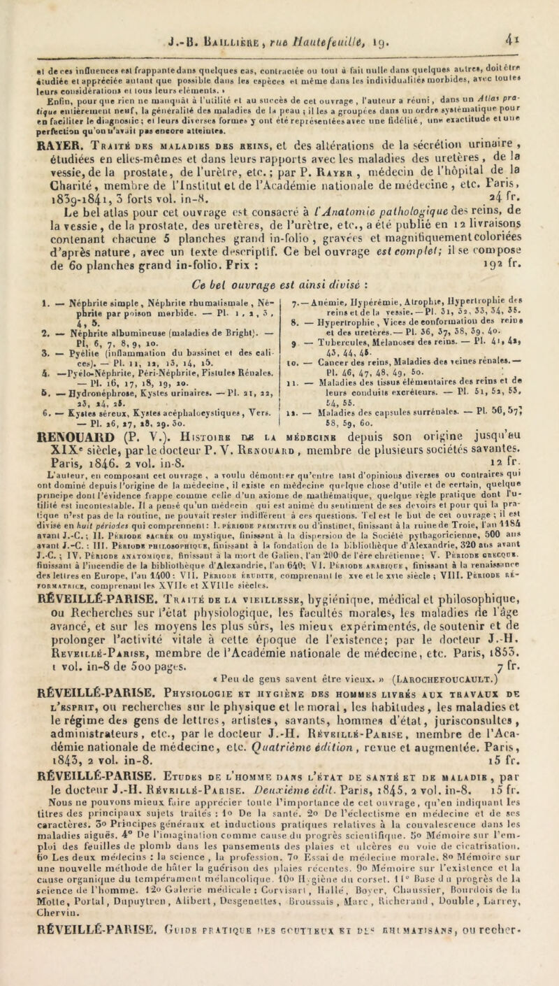 al de re» influences est frappantedans quelques cas, contractée ou toul ù fait nulle, dans quelques autres, doit être étudiée et appréciée autant que possible dans les espèces et même dans les individualités morbides, arec toute» leurs considérations et tous leurs éléments. • Enfin, pour que rien ne manquât à l’utilité et au succès de cet ouvrage , l’auteur a réuni, dans un Allai pra- tique entièrement neuf, la généralité des maladies de la peau ; il les a groupée» dans un ordre systématique pour en faciliter le diagnostic ; et leurs diverses formes y ont été représentée»avec une fidélité , une eiactitude et une perfection qu'on u'avail pas encore alteiutrs. RAYER. Traité des maladies des reins, et des altérations de la sécrétion urinaire , étudiées en elles-mêmes et dons leurs rapports avec les maladies des uretères, de la vessie, de la prostate, de l’urètre, etc. ; par P. Rayer , médecin de l’hôpital de la Charité, membre de l’Institut et de l’Académie nationale de médecine , etc. Parts, 1839-184.1, 3 forts vol. in-8. ^4 fr. Le bel atlas pour cet ouvrage est consacré à /’Anatomie pathologique des reins, de la vessie , de la prostate, des uretères, de l’urètre, etc., a été publié en 1 2 livraisons contenant chacune 5 planches grand in-folio , gravées et magnitiquementcoloriées d’après nature, avec un texte descriptif. Ce bel ouvrage est complet ; il se compose de 60 planches grand in-folio. Prix : J92 ^r* Ce bel ouvrage est ainsi divisé : 1. — Néphrite simple, Néphrite rhumatismale, Né- phrite par poison morbide. — PI. 1 , i , 3 , 4,5. 2. — Néphrite albumineuse (maladies de Bright). — PI, 6, 7- 8* 9, »»• 3. — Pyélite (inflammation du bassinet et des cali- ces). — PI. il, u, 13, i4, i5. 4. —Pyélo-Néphrile, Péri-Népbrile, Fistules Rénales. — PI. ifl, 17, 18, 19, jo. 6. — Uydronépbrose, Kystes urinaires. —PI. ai, la, 7.— Anémie. Ilypérémie, Atrophie, Hypertrophie df s reins et de la vessie. — PI. 31, 5a, 33, 34, 35. S. —Hypertrophie , Vices de conformation des reius et des uretères.— PI. 36, 37, 38, 39. 4®- 9 — Tubercules, Mélanoses des reins. — PI. 4i»4», 43, 44, 43 . , , 10. — Cancer des reins, Maladies des veines renales.— PI. 46, 47, 48, 4g, 5o. 11. — Maladies des tissus élémentaires des reins et de leurs conduits cicréteurs. — PI. 5i, 5a, 53, a3, *4, aS. 54, 55. , 6. — Kystes séreux, Kystes acéphaloeystiques, Vers. îs. — Maladies des capsules surréualcs. — PL 50,57s — PL a6, 17, 18, 39.50. 58, 5g, 60. REIVOUARD (P. V.). Histoire ne la médecine depuis son origine jusqu’au XIX' siècle, par le docteur T. V. Renouaiid , membre de plusieurs sociétés savantes. Paris, i846. 2 vol. in-S. 12 fr. L’auleur, en composant cet ouvrage , a voulu démolit:«*r qu’entre tant d’opinions diverses ou contraires qui ont dominé depuis l’origine de la médecine, il existe en médecine quelque chose d’utile, et de certain, quelque principe dont l’évidence frappe comme celle d’un axiome de mathématique, quelque règle pratique dont lu* tilité est incontestable. Il a pensé qu’un médecin qui est animé du sentiment de ses devoirs et pour qui la pra- tique n’est pas de la routine, ne pouvait rester indilièrent à ces questions. Tel est le but de cet ouvrage ; il est divisé en huit périodes qui comprennent: I.périodb primitive ou d’instinct, Unissant à la ruine de Troie, l’an USA avant J.-C. ; II. Période sac rer ou mystique, finissant à la dispersion de la Société pythagoricienne, 500 ans avant J.-C. : 111. Période philosophique, finissant à la fondation de la bibliothèque d'Alexandrie, 320 ans avant J.-C. ; IV. PéniODB anatomique, finissant à la mort de Galien, l'an 200 de l’ere chrétienne ; V. Périodb grecque. finissant à l’incendie de la bibliothèque d’Alexandrie, l’an 640; VJ. Périodb arabique, finissant à la renaissance des lettres en Europe, l'ail 1400: VII. Périodb érudits, comprenant le xve et le xv\e siècle; VIII. Période ré- formatrice, comprenant les XVIIe et XVllIe siècles. RÉVEILLÉ PARISE. Tra ité de la vieillesse, hygiénique, médical et philosophique, ou Recherches sur Tétât physiologique, les facultés morales, les maladies de l’âge avancé, et sur les moyens les plus sûrs, les mieux expérimentés, de soutenir et de prolonger l’activité vitale à cette époque de l'existence; par le docteur J.-H. Reveillé-Parise, membre de l’Académie nationale de médecine, etc. Paris, i853. t vol. in-8 de 5oo pages. 7 fr. « Peu de gcus savent être vieux. » (LarochefoUCàULT.) RÉVEILLÉ-PARISE. Physiologie et hygiène des hommes livrés aux travaux de l’esprit, ou recherches sur le physique et le moral, les habitudes, les maladies et le régime des gens de lettres, artistes, savants, hommes d’état, jurisconsultes, administrateurs, etc., par le docteur J.-II. Révrillé-Parlse , membre de l’Aca- démie nationale de médecine, cto. Quatrième édition , revue et augmentée. Paris, i843, 2 vol. in-8. i5 fr. RÉVEILLÉ-PARISE. Etudes de l’homme dans l’état de santé et de maladib, par le docteur J.-II. Révrillé-Parise. Deuxième cdît. Paris, 1845, 2 vol. in-8. i5 fr. Nous ne pouvons mieux faire apprécier toute l’importance de cet ouvrage . qu’en indiquant les titres des principaux sujets traités : 1® De la santé. 2® De l’éclectisme en médecine el de ses caractères. 5® Principes généraux et inductions pratiques relatives à la convalescence dans les maladies aiguës. 4° De l'imagination comme cause du progrès scientifique. 5® Mémoire sur l’em- ploi des feuilles de plomb dans les pansements des pluies et ulcères en vuie de cicatrisation. Ü® Les deux médecins : la science , la profession. 7® Essai de médecine morale. 8® Mémoire sur une nouvelle méthode de hâter la guérison des plaies récentes. 0® Mémoire sur l’exislence et la cause organique du tempérament mélancolique. 10® Il.giène du corset. I 1° Base d n progrès de la science de l’homme. 12» Galerie médicale : Corvisnrl, Huilé, Boyer, Chuussier, Bourdois de la Motte, Portai, Dupuytrcn, Alibert, Desgenettes, Broussais, Marc, Bichcrand , Double, Larrey, Chervin. RÉVEILLÉ-PARISE. (îiidb ff atiqie es goutteux et cl* rhimatisAns, ou recher-