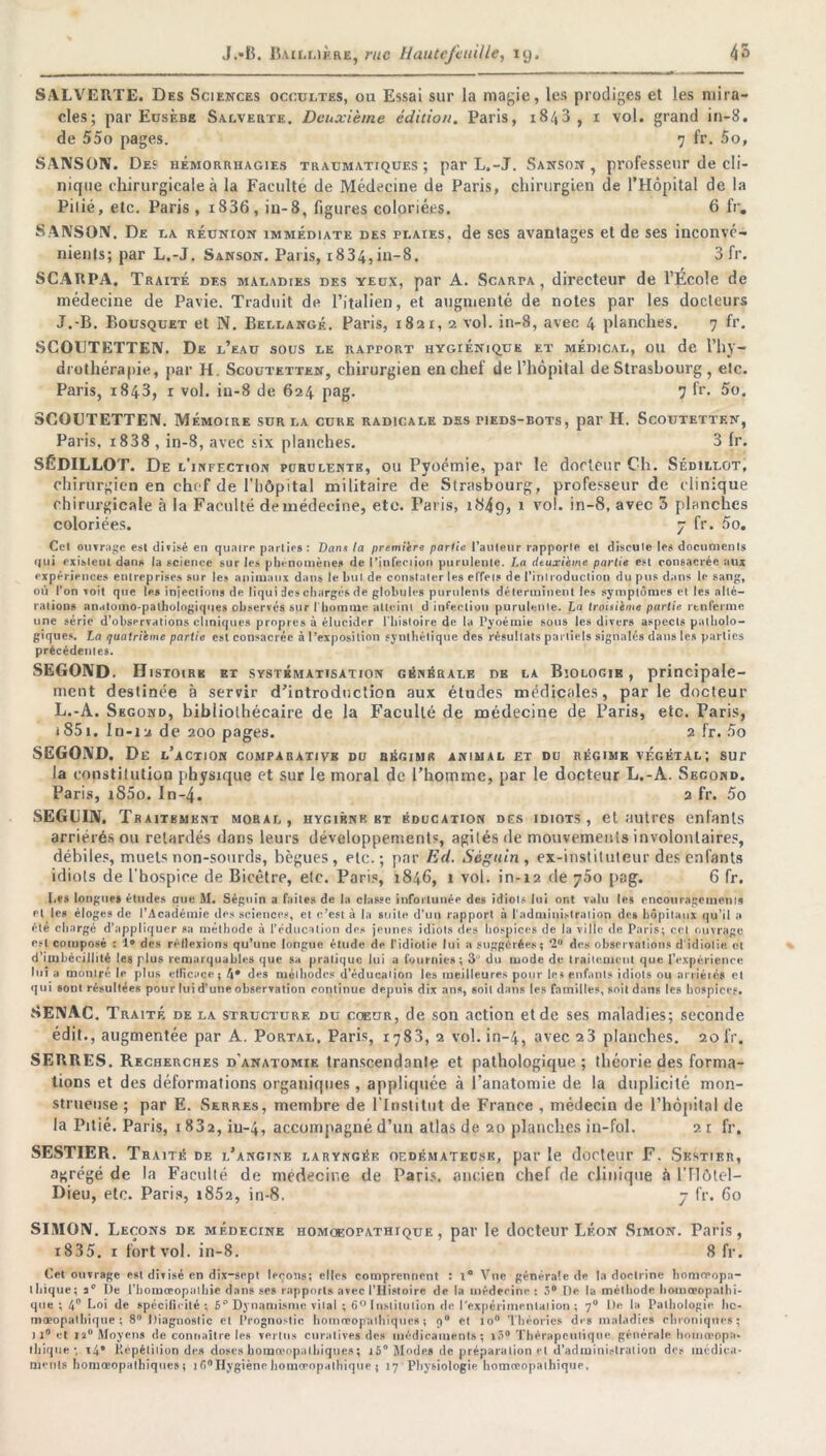 SALVERTE. Des Sciences occultes, ou Essai sur la magie, les prodiges et les mira- cles; par Eusèbe Salverte. Deuxième édition. Paris, i8/t3, 1 vol. grand in-8. de 55o pages. 7 fr. 5o, SANSON. De? hémorrhagies traumatiques; par L.-J. Sanson , professeur de cli- nique chirurgicale à la Faculté de Médecine de Paris, chirurgien de l’Hôpital de la Pilié, etc. Paris , i836, in-8, figures coloriées. 6 fr. SANSON. De la réunion immédiate des plaies, de ses avantages et de ses inconvé- nients; par L.-J. Sanson. Paris, 1834,in-8. 3 fr. SCARPA. Traité des maladies des yeux, par A. Scarta , directeur de l’École de médecine de Pavie. Traduit de l’italien, et augmenté de notes par les docteurs J.-B. Bousquet et N. Bellangé. Paris, 1821,2 vol. in-8, avec 4 planches. 7 fr. SCOUTETTEN. De l’eau sous le ratport hygiénique et médical, ou de l’hy- drothérapie, par H. Scoutetten, chirurgien en chef de l’hôpital de Strasbourg , etc. Paris, 1843, 1 vol. in-8 de 624 pag. 7 lr. 5o. SCOUTETTEN. Mémoire sur la cure radicale des pieds-bots, par H. Scoutetten, Paris, i838 , in-8, avec six planches. 3 fr. SÉDILLOT. De l'infection purulentb, ou Pyoémie, par le docteur Ch. Sédillot, chirurgien en chef de l’hôpital militaire de Strasbourg, professeur de clinique chirurgicale à la Faculté de médecine, etc. Paris, 1849, i vol. in-8, avec 3 planches coloriées. 7 fr. 5o. Cel ouvrage est divisé cil quatre parties : Dans la première partie l’auteur rapporte el discute les documenls qui existent dans la science sur les phénomènes de l'infection purulente. La deuxième partie est consacrée aux expériences entreprises sur les animaux dans le but de constater les effet? de l’introduction du pus dans le sang, où l'on Toit que les injections de liqui des charges de globules purulents déterminent les symptômes et les alté- rations anatomo-pathologiques observés sur l'homme atteint d infection purulente. La troisième partie renferme une série d’observations cliniques propres à élucider l’bistoire de la Pyoémie sous les divers aspects patholo- giques. La quatrième partie est consacrée à l’exposition synthétique des résultats partiels signalés dans les parties précédentes. SEGOND. Histoire et systématisation générale de la Biologie, principale- ment destinée à servir d’introduction aux études médicales, par le docteur L.-A. Second, bibliothécaire de la Faculté de médecine de Paris, etc. Paris, i85i. Iu-12 de 200 pages. 2 fr. 5o SEGOND. De l’action comparative du régime animal et du régime végétal; sur la constitution physique et sur le moral de l’hoinme, par le docteur L.-A. Second. Paris, i85o. In-4. 2 fr. 5o SEGUIN. Traitement moral, hygiène bt éducation des idiots, et autres enfants arriérés ou retardés dans leurs développement?, agités «le mouvements involontaires, débiles, muets non-sourds, bègues, etc.; par Ed. Séguin, ex-instituteur des enfants idiots de l'hospice de Bicètre, etc. Paris, 1846, 1 vol. in-12 de j5o pag. 6 fr. Les longue» études que M. Séguin a faites de la classe infortunée des idiots lui ont valu le» encouragements el les éloges de l’Académie des sciences, et c’est à la suite d’un rapport à l'administration des hôpitaux qu’il a été chargé d’appliquer sa méthode à l’éducation des jeunes idiots des hospices de la ville de Paris; cel ouvrage est composé : 1° des rétlexions qu’une longue étude de l’idiotie lui a suggérées; ‘2° des observations d'idiotie, et d'imbécillité les plus remarquables que sa pratique lui a fournies; 3’ du mode de traitement que l’expérience lui a montré le pins efficace ; t\• des méthodes d’éducation les meilleures pour les enfants idiots ou arrieiés et qui sont résultées pour lui d’une observation continue depuis dix ans, soit dans les familles, soit dans les hospices. SENAC. Traité de la structure du coeur, de son action et de ses maladies; seconde édit., augmentée par A. Portal, Paris, 1783, 2 vol. in-4, avec 23 planches. 20fr. SERRES. Recherches d'anatomie transcendante et pathologique; théorie des forma- tions et des déformations organiques , appliquée à l’anatomie de la duplicité mon- strueuse ; par E. Serres, membre de l'Institut de France , médecin de l’hôpital de la Pitié. Paris, 1832, iu-4, accompagné d’un atlas de 20 planches in-fol. 21 fr. SESTIER. Traité de l’angine laryngée oedémateuse, par le docteur F. Skstier, agrégé de la Faculté de médecine de Paris, ancien chef de clinique à l’Hôtel— Dieu, etc. Paris, 1852, in-8. 7 fr. 60 SIMON. Leçons de médecine homoeotathique , par le docteur Léon Simon. Paris, i835. 1 fortvol. in-8. 8 fr. Cet ouvrage est divisé en dix-sept leçons; elles comprennent : 1° Vue générale de la doctrine homoropa- thique; 3° De Tbomœopathie dans ses rapports avec l’Histoire de la médecine : 3° De la méthode homœopathi- que ; 4° Loi de spécificité; 5° Dynamisme vital ; 6° Institution de ('expérimentation ; 7° De la Pathologie Itc- moeopathique ; 8° Diagnostic et Prognostic homœopatbiqucs ; et io° Théories des maladies chroniques; )l° et ta0 Moyens de connaître les vertus curatives des médicaments; iâ° Thérapeutique générale homceopn- tliiqtie ; i4' Répétition des doses homœopathiques; i5° Modes de préparation el d’administration des médica- ments homœopalhiques; 1 f>°Hygiène homceopathique ; 17 1 Physiologie homceopathique.