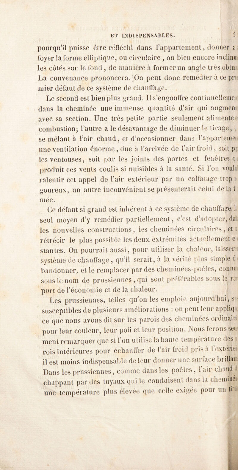 ET INDISPENSABLES. pourqu’il puisse être réfléchi dans l’appartement, donner a foyer la forme elliptique, ou circulaire , ou bien encore incline les côtés sur le fond, de manière à former un angle très obtu La convenance prononcera. On peut donc remédier à ce pr mier défaut de ce système de chauffage. Le second est bien plus grand. Il s'engouffre continuelleme dans la cheminée une immense quantité d’air qui augmen avec sa section. Une très petite partie seulement alimente combustion; l’autre a le désavantage de diminuer le tirage, i se mêlant à l’air chaud, et d’occasionner dans l’appartemei une ventilation énorme, due à l'arrivée de l’air froid , soit p les ventouses, soit par les joints des portes et fenêtres q produit ces vents coulis si nuisibles à la santé. Si l’on voul; ralentir cet appel de l’air extérieur par un calfatage trop i uoureux, un autre inconvénient se présenterait celui delai mée. Ce défaut si grand est inhérent à ce système de chauffage. 1 seul moyen d’y remédier partiellement, c’est d’adopter, da les nouvelles constructions, les cheminées circulaires, et rétrécir le plus possible les deux extrémités actuellement e stantes. On pourrait aussi, pour utiliser la chaleur, laisser système de chauffage , qu’il serait, à la vérité plus simple d bandonner, et le remplacer par des cheminées-poêles, conm sous le nom de prussiennes , qui sont préférables sous le rs port de l’économie et de la chaleur. Les prussiennes, telles qu'on les emploie aujourd’hui, s« susceptibles de plusieurs améliorations : on peut leur appliq ce que nous avons dit sur les parois des cheminées ordinair pour leur couleur, leur poli et leur position. Nous lerons sei ment remarquer que si l’on utilise la haute température des rois intérieures pour échauffer de l’air froid pris a 1 extérie il est moins indispensable de leur donner une surface brillai Dans les prussiennes, comme dans les poêles, 1 air chaud chappant par des tuyaux qui le conduisent dans la cheminé une température plus élevée que celle exigée pour un tir;
