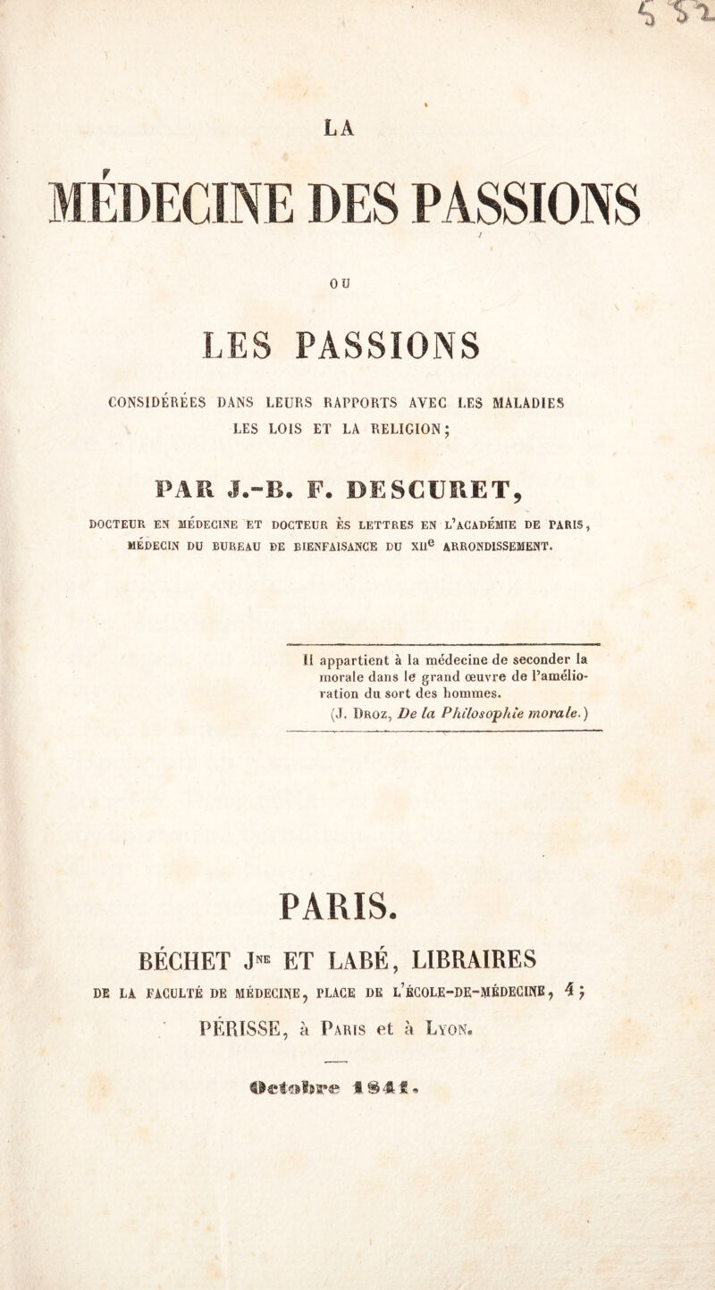 OU LES PASSIONS CONSIDÉRÉES DANS LEURS RAPPORTS AVEC LES MALADIES LES LOIS ET LA RELIGION; PAR J.-B. F. DESCURET, DOCTEUR EN MEDECINE ET DOCTEUR ES LETTRES EN L’ACADÉMIE DE TARIS, MÉDECIN DU BUREAU DE BIENFAISANCE DU XIIe ARRONDISSEMENT. Il appartient à la médecine de seconder la morale dans le grand œuvre de l’amélio- ration du sort des hommes. (J. Droz, De la Philosophie morale.) I PARIS. BÉCHET J™ ET LABÉ, LIBRAIRES DE LA FACULTÉ DE MÉDECINE, PLACE DE l’ÉCOLE-DE-MÉDECINE, 4 J PÉPiISSE, à Paris et à Lyon,