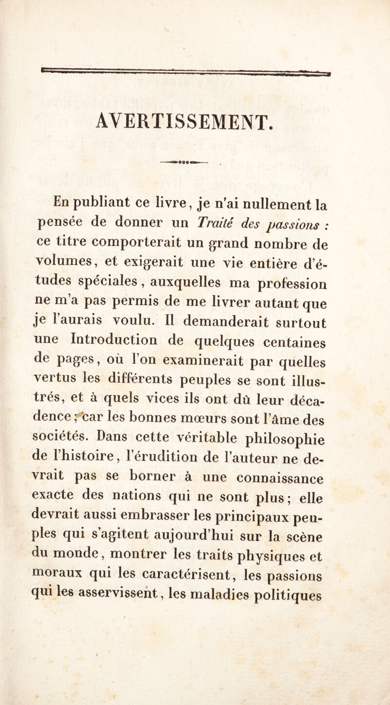 AVERTISSEMENT. En publiant ce livre, je n'ai nullement la pensée de donner un Traité des passions : ce titre comporterait un grand nombre de volumes, et exigerait une vie entière d’é- tudes spéciales , auxquelles ma profession ne m’a pas permis de me livrer autant que je l’aurais voulu. Il demanderait surtout une Introduction de quelques centaines de pages, où l’on examinerait par quelles vertus les différents peuples se sont illus- trés, et à quels vices ils ont dû leur déca- dence ; car les bonnes mœurs sont l’âme des sociétés. Dans cette véritable philosophie de l’histoire, l’érudition de l’auteur ne de- vrait pas se borner à une connaissance exacte des nations qui ne sont plus; elle devrait aussi embrasser les principaux peu- ples qui s’agitent aujourd’hui sur la scène du monde, montrer les traits physiques et moraux qui les caractérisent, les passions qui les asservissent, les maladies politiques