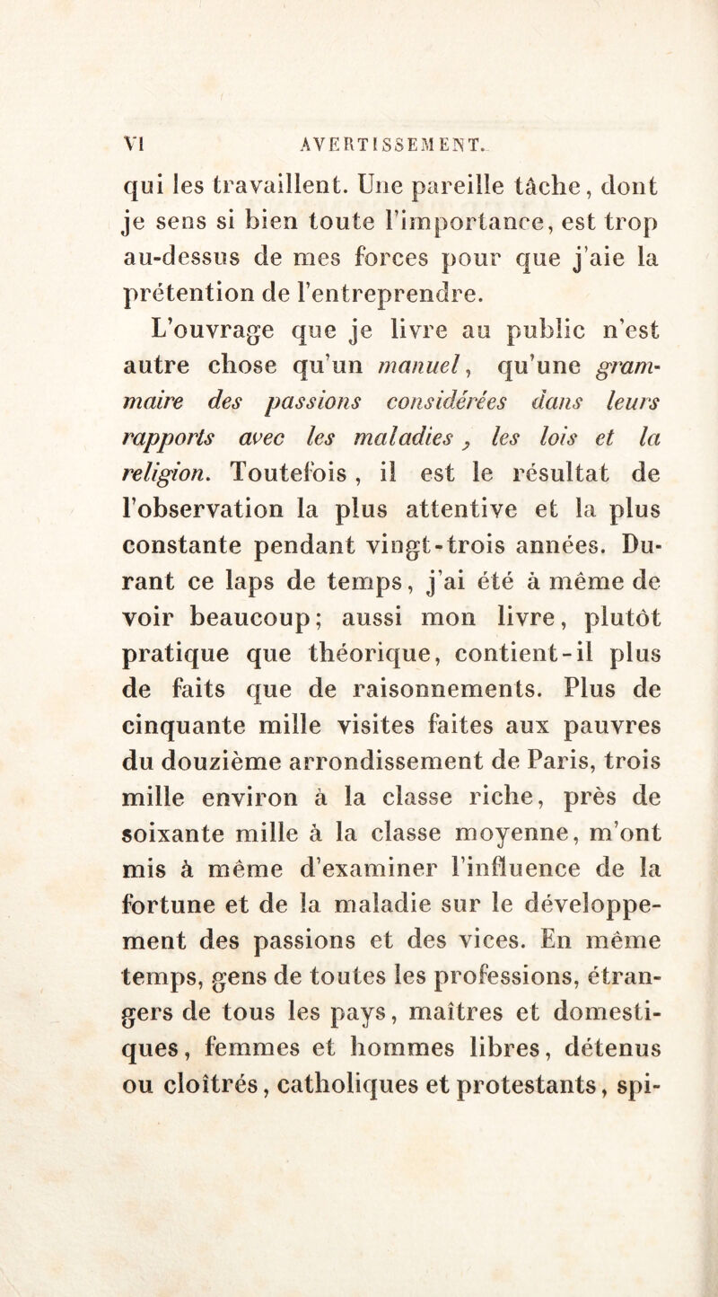 qui les travaillent. Une pareille tâche, dont je sens si bien tonte l’importance, est trop au-dessus de mes forces pour que j’aie la prétention de l’entreprendre. L’ouvrage que je livre au public n’est autre chose qu’un manuel, qu’une gram- maire des passions considérées dans leurs rapports avec les maladies P les lois et la religion. Toutefois, il est le résultat de l’observation la plus attentive et la plus constante pendant vingt-trois années. Du- rant ce laps de temps, j’ai été à même de voir beaucoup ; aussi mon livre, plutôt pratique que théorique, contient-il plus de faits que de raisonnements. Plus de cinquante mille visites faites aux pauvres du douzième arrondissement de Paris, trois mille environ à la classe riche, près de soixante mille à la classe moyenne, m’ont mis à même d’examiner l’influence de la fortune et de la maladie sur le développe- ment des passions et des vices. En même temps, gens de toutes les professions, étran- gers de tous les pays, maîtres et domesti- ques , femmes et hommes libres, détenus ou cloîtrés, catholiques et protestants, spi-