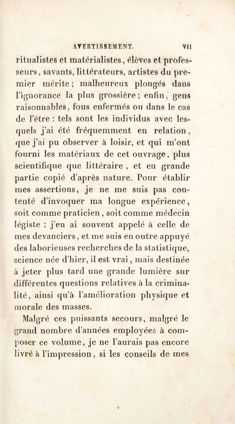 ritualistes et matérialistes, élèves et profes- seurs, savants, littérateurs, artistes du pre- mier mérite ; malheureux plongés dans l’ignorance la plus grossière; enfin, gens raisonnables, fous enfermés ou dans le cas de l’être : tels sont les individus avec les- quels j’ai été fréquemment en relation, que j’ai pu observer à loisir, et qui m’ont fourni les matériaux de cet ouvrage, plus scientifique que littéraire , et en grande partie copié d’après nature. Pour établir mes assertions, je ne me suis pas con- tenté d’invoquer ma longue expérience, soit comme praticien, soit comme médecin légiste : j’en ai souvent appelé à celle de mes devanciers, et me suis en outre appuyé des laborieuses recherches de la statistique, science née d’hier, il est vrai, mais destinée à jeter plus tard une grande lumière sur différentes questions relatives à la crimina- lité, ainsi qu’à l’amélioration physique et morale des masses. Malgré ces puissants secours, malgré le grand nombre d’années employées à com- poser ce volume, je ne l’aurais pas encore livré à l’impression, si les conseils de mes