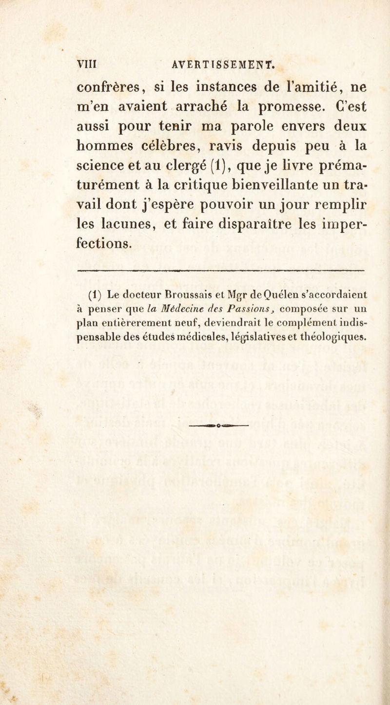 confrères, si les instances de l’amitié, ne m’en avaient arraché la promesse. C’est aussi pour tenir ma parole envers deux hommes célèbres, ravis depuis peu à la science et au clergé (1), que je livre préma- turément à la critique bienveillante un tra- vail dont j’espère pouvoir un jour remplir les lacunes, et faire disparaître les imper- fections. (1) Le docteur Broussais et Mgr deQuélen s’accordaient à penser que la Médecine des Passions > composée sur un plan entièrerement neuf, deviendrait le complément indis- pensable des études médicales, législatives et théologiques.