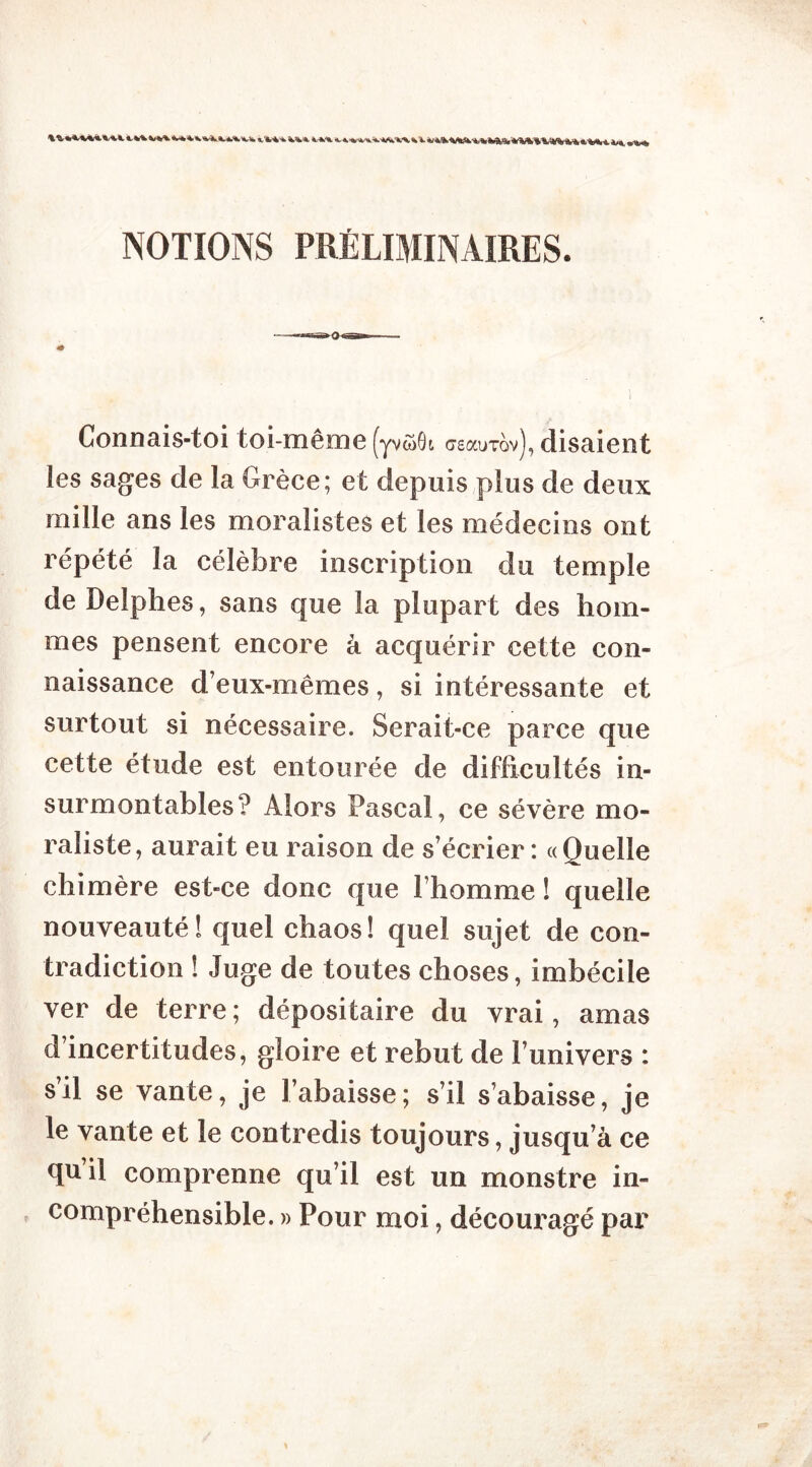NOTIONS PRÉLIMINAIRES. Connais-toi toi-même (yvôOi ctsccutqv), disaient les sages de la Grèce; et depuis plus de deux mille ans les moralistes et les médecins ont répété la célèbre inscription du temple de Delphes, sans que la plupart des hom- mes pensent encore à acquérir cette con- naissance d eux-mêmes , si intéressante et surtout si nécessaire. Serait-ce parce que cette étude est entourée de difficultés in- surmontables? Alors Pascal, ce sévère mo- raliste, aurait eu raison de s’écrier : «Quelle chimère est-ce donc que l’homme ! quelle nouveauté ! quel chaos! quel sujet de con- tradiction ! Juge de toutes choses, imbécile ver de terre; dépositaire du vrai, amas d’incertitudes, gloire et rebut de l’univers : s’il se vante, je l’abaisse ; s’il s’abaisse, je le vante et le contredis toujours, jusqu’à ce quil comprenne qu’il est un monstre in- compréhensible. » Pour moi, découragé par