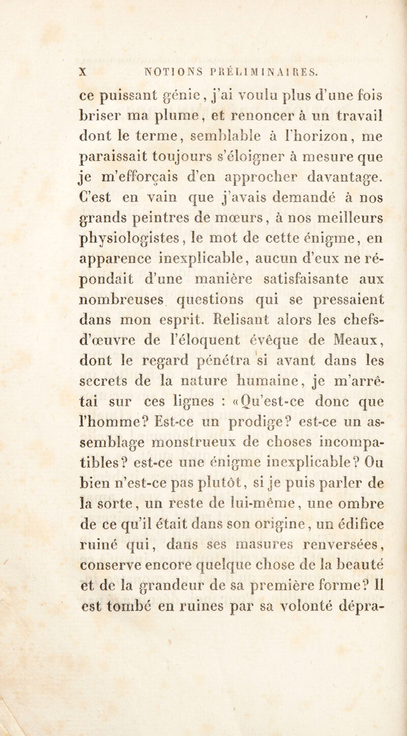 ce poissant génie , j’ai voulu plus d’une fois briser ma plume, et renoncer à on travail dont le terme, semblable à l’horizon, me paraissait toujours s’éloigner à mesure que je m’efforcais d’en approcher davantage. C’est en vain que j’avais demandé à nos grands peintres de mœurs, à nos meilleurs physiologistes, le mot de cette énigme, en apparence inexplicable, aucun d’eux ne ré- pondait d’une manière satisfaisante aux nombreuses questions qui se pressaient dans mon esprit. Relisant alors les chefs- d’œuvre de l’éloquent évêque de Meaux, dont le regard pénétra si avant dans les secrets de la nature humaine, je m’arrê- tai sur ces lignes : «Qu’est-ce donc que l’homme? Est-ce un prodige? est-ce un as- semblage monstrueux de choses incompa- tibles? est-ce une énigme inexplicable? Ou bien n’est-ce pas plutôt, si je puis parler de la sorte, un reste de lui-même, une ombre de ce qu’il était dans son origine, un édifice ruiné qui, dans ses masures renversées, conserve encore quelque chose de la beauté et de la grandeur de sa première forme? 11 est tombé en ruines par sa volonté dépra-