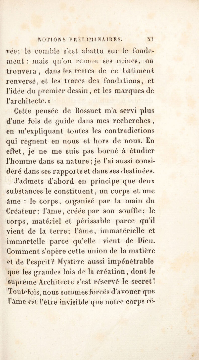 vée; le comble s est abattu sur le fonde- ment : mais qu’on remue ses ruines, on trouvera , dans les restes de ce bâtiment renversé, et les traces des fondations, et l’idée du premier dessin , et les marques de l’architecte. » Cette pensée de Bossuet m’a servi plus d’une fois de guide dans mes recherches , en m’expliquant toutes les contradictions qui régnent en nous et hors de nous. En effet, je ne me suis pas borné à étudier l’homme dans sa nature; je l'ai aussi consi- déré dans ses rapports et dans ses destinées. J’admets d’abord en principe que deux substances le constituent, un corps et une âme : le corps, organisé par la main du Créateur; l’âme, créée par son souffle; le corps, matériel et périssable parce qu’il vient de la terre; l’âme, immatérielle et immortelle parce qu’elle vient de Dieu. Comment s’opère cette union de la matière et de l’esprit? Mystère aussi impénétrable que les grandes lois de la création, dont le suprême Architecte s’est réservé le secret ! Toutefois, nous sommes forcés d’avouer que l’âme est l’être invisible que notre corps ré-