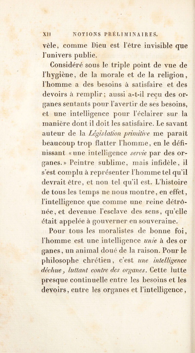 vêle, comme Dieu est l’être invisible que l’univers publie. Considéré sous le triple point de vue de l’hygiène, de la morale et de la religion, l’homme a des besoins à satisfaire et des devoirs à remplir; aussi a-t-il reçu des or- ganes sentants pour l’avertir de ses besoins, et une intelligence pour l’éclairer sur la manière dont il doit les satisfaire. Le savant auteur de la Législation primitive me paraît beaucoup trop flatter l’homme, en le défi- nissant «une intelligence servie par des or- ganes.» Peintre sublime, mais infidèle, il s’est complu à représenter l’homme tel qu’il devrait être, et non tel qu’il est. L’histoire de tous les temps ne nous montre, en effet, l’intelligence que comme une reine détrô- née, et devenue l’esclave des sens, quelle était appelée à gouverner en souveraine. Pour tous les moralistes de bonne foi, l’homme est une intelligence unie à des or ganes, un animal doué de la raison. Pour le philosophe chrétien, c’est une intelligence déchue, luttant contre des organes. Cette lutte presque continuelle entre les besoins et les devoirs, entre les organes et l’intelligence,