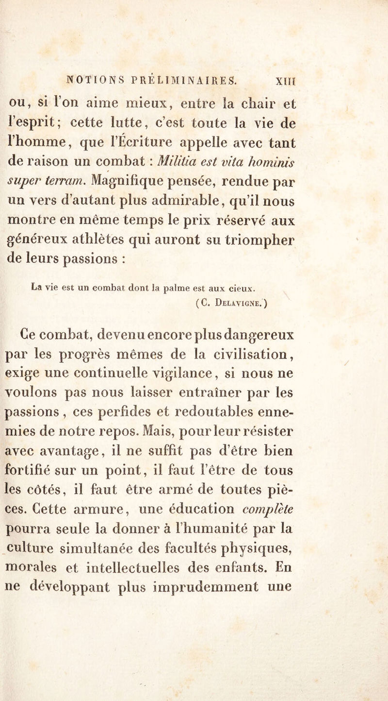 ou, si l’on aime mieux, entre îa chair et l’esprit; cette lutte, c’est toute la vie de l’homme, que l’Écriture appelle avec tant de raison un combat : Militia est vita hominis super terrain. Magnifique pensée, rendue par un vers d’autant plus admirable, qu’il nous montre en même temps le prix réservé aux généreux athlètes qui auront su triompher de leurs passions : La vie est un combat dont la palme est aux cieux. (C. Delavigne.) Ce combat, devenu encore plus dangereux par les progrès mêmes de la civilisation, exige une continuelle vigilance, si nous ne voulons pas nous laisser entraîner par les passions , ces perfides et redoutables enne- mies de notre repos. Mais, pour leur résister avec avantage, il ne suffit pas d’être bien fortifié sur un point, il faut l’être de tous les côtés, il faut être armé de toutes piè- ces. Cette armure, une éducation complété pourra seule la donner à l’humanité par la culture simultanée des facultés physiques, morales et intellectuelles des enfants. En ne développant plus imprudemment une