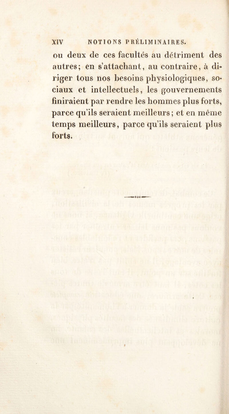 ou deux de ces facultés au détriment des autres ; en s’attachant, au contraire, à di- riger tous nos besoins physiologiques, so» ciaux et intellectuels, les gouvernements finiraient par rendre les hommes plus forts, parce qu’ils seraient meilleurs ; et en même temps meilleurs, parce qu’ils seraient plus forts.