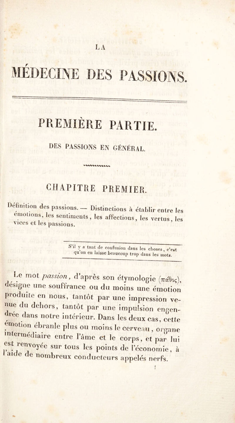 LA r PREMIÈRE PARTIE. DES PASSIONS EN GÉNÉRAL. CHAPITRE PREMIER. Définition des passions. — Distinctions à établir entre les émotions, les sentiments, les affections, les vertus, les vices et les passions. S ti y a tant de confusion dans les choses c’est qu on en laisse beaucoup trop dans les mots. Le mot passion, d’après son étymologie <W0od, désigné une souffrance ou du moins une émotion produite en nous, tantôt par une impression ve- nue du dehors, tantôt par une impulsion engen- f rec dans notre intérieur. Dans les deux cas, cette émotion ébranle plus ou moins le cerveau , organe intermédiaire entre l’âme et le corps, et par lui est renvoyée sur tous les points de l’économie, à aide de nombreux conducteurs appelés nerfs.