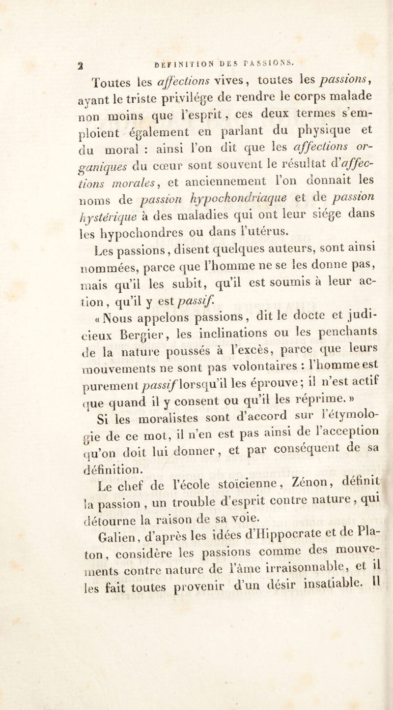 2 Toutes les affections vives, toutes les passions, ayant le triste privilège de rendre le corps malade non moins que l’esprit, ces deux termes s’em- ploient également en parlant du physique et du moral : ainsi l’on dit que les affections or- ganiques du cœur sont souvent le résultat d'affec- tions morales, et anciennement l’on donnait les noms de passion hypochondriaque et de passion hystérique à des maladies qui ont leur siège dans les hypochondres ou dans l’utérus. Les passions, disent quelques auteurs, sont ainsi nommées, parce que l’homme ne se les donne pas, mais qu’il les subit, qu’il est soumis à leur ac- tion, qu’il y est passif «Nous appelons passions, dit le docte et judi- cieux Bergier, les inclinations ou les penchants de la nature poussés à l’excès, parce que leurs mouvements ne sont pas volontaires : 1 homme est purement passiflorsqu’il les éprouvé; il n est actif que quand il y consent ou qu’il les réprime. » Si les moralistes sont d’accord sur l’étymolo- gie de ce mot, il n’en est pas ainsi de 1 acception qu’on doit lui donner, et par conséquent de sa définition. Le chef de l’école stoïcienne, Zénon, définit la passion , un trouble d’esprit contre nature, qui détourne la raison de sa voie. Galien, d’après les idées d Hippocrate et de I la- ton, considère les passions comme des mouve- ments contre nature de l’âme irraisonnable, et il