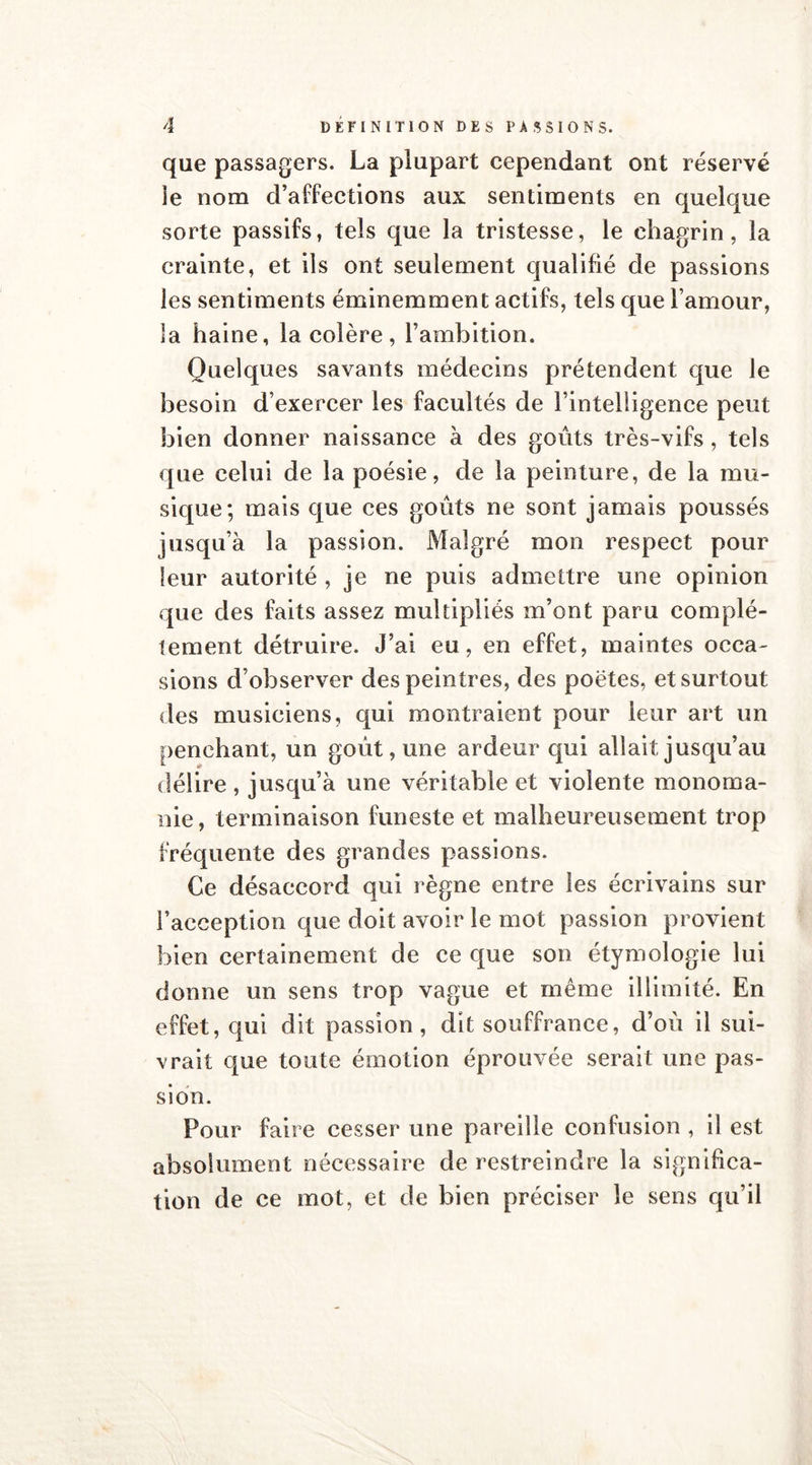 que passagers. La plupart cependant ont réservé îe nom d’affections aux sentiments en quelque sorte passifs, tels que la tristesse, le chagrin, la crainte, et ils ont seulement qualifié de passions les sentiments éminemment actifs, tels que l’amour, la haine, la colère, l’ambition. Quelques savants médecins prétendent que le besoin d’exercer les facultés de l’intelligence peut bien donner naissance à des goûts très-vifs, tels que celui de la poésie, de la peinture, de la mu- sique; mais que ces goûts ne sont jamais poussés jusqu’à la passion. Malgré mon respect pour leur autorité , je ne puis admettre une opinion que des faits assez multipliés m’ont paru complè- tement détruire. J’ai eu, en effet, maintes occa- sions d’observer des peintres, des poètes, et surtout des musiciens, qui montraient pour leur art un penchant, un goût, une ardeur qui allait jusqu’au délire, jusqu’à une véritable et violente monoma- nie, terminaison funeste et malheureusement trop fréquente des grandes passions. Ce désaccord qui règne entre les écrivains sur l’acception que doit avoir le mot passion provient bien certainement de ce que son étymologie lui donne un sens trop vague et même illimité. En effet, qui dit passion, dit souffrance, d’oû il sui- vrait que toute émotion éprouvée serait une pas- sion. Pour faire cesser une pareille confusion , il est absolument nécessaire de restreindre la significa- tion de ce mot, et de bien préciser le sens qu’il