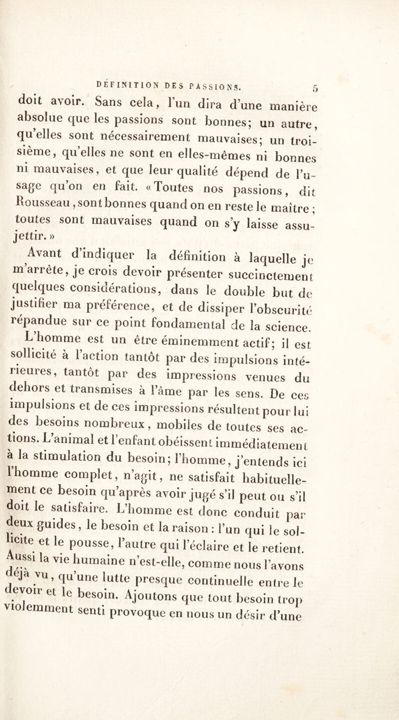 doit avoir. Sans cela, l’un dira d’une manière absolue que les passions sont bonnes; un autre, quelles sont nécessairement mauvaises; un troi- sième, quelles ne sont en elles-mêmes ni bonnes ni mauvaises, et que leur qualité dépend de l’u- sage qu’on en fait. «Toutes nos passions, dit Rousseau, son t bonnes quand on en reste le maître • toutes sont mauvaises quand on s’y laisse assu- jettir. » Avant d’indiquer la définition à laquelle je m arrête, je crois devoir présenter succinctement quelques considérations, dans le double but de justifier ma préférence, et de dissiper l’obscurité répandue sur ce point fondamental de la science. L’homme est un être éminemment actif; il est sollicité à l’action tantôt par des impulsions inté- rieures, tantôt par des impressions venues du dehors et transmises à lame par les sens. De ces impulsions et de ces impressions résultent pour lui des besoins nombreux, mobiles de toutes ses ac- tions. L’animal et l’enfant obéissent immédiatement a la stimulation du besoin; l’homme, j’entends ici l’homme complet, n’agit, ne satisfait habituelle- ment ce besoin qu’après avoir jugé s’il peut ou s’il doit le satisfaire. L’homme est donc conduit par deux guides, le besoin et la raison : l’un qui le sol- licite et le pousse, l’autre qui l’éclaire et le retient. Aussi la vie humaine n’est-elle, comme nous l’avons , ,vu ’ clu une lutte presque continuelle entre le evoir et le besoin. Ajoutons que tout besoin trop vio eminent senti provoque en nous un désir d’une