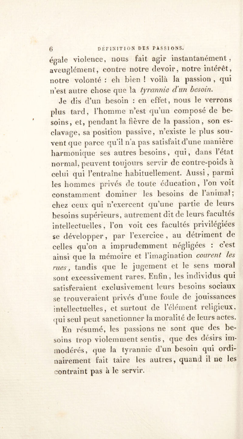égale violence, nous fait agir instantanément, aveuglément, contre notre devoir, notre intérêt, notre volonté : eh bien ! voilà la passion , qui n’est autre chose que la tyrannie d'un besoin. Je dis d’un besoin : en effet, nous le verrons plus tard, l’homme n’est qu’un composé de be- soins, et, pendant la fièvre de la passion, son es- clavage, sa position passive, n’existe le plus sou- vent que parce qu’il n’a pas satisfait d’une manière harmonique ses autres besoins, qui, dans l’état normal, peuvent toujours servir de contre-poids à celui qui l’entraîne habituellement. Aussi, parmi les hommes privés de toute éducation, l’on voit constamment dominer les besoins de l’animal ; chez ceux qui n’exercent qu’une partie de leurs besoins supérieurs, autrement dit de leurs facultés intellectuelles, l’on voit ces facultés privilégiées se développer, par l’exercice , au détriment de celles qu’on a imprudemment négligées : c’est ainsi que la mémoire et 1 imagination courent les rues, tandis que le jugement et le sens moral sont excessivement rares. Enfin, les individus qui satisferaient exclusivement leurs besoins sociaux se trouveraient privés d’une foule de jouissances intellectuelles, et surtout de l’élément religieux, qui seul peut sanctionner la moralité de leurs actes. En résumé, les passions ne sont que des be- soins trop violemment sentis, que des désirs im- modérés, que la tyrannie d’un besoin qui ordi- nairement fait taire les autres, quand il ne les contraint pas à le servir.
