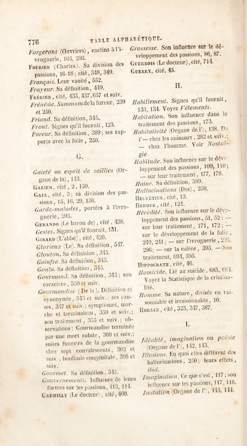 Forgerons (Ouvriers), enclins à H- Gros,»*. Son influence sur le dé- vrognerie, 105, 29o. Fourier (Charles). Sa division des passions, 16-18 ; cité, 348, 349. Français. Leur vanité, 552. Frayeur. Sa définition, 449. Frégier , cité, 433, 437,657 et suiv. Frénésie. Summum de la fureur, 239 et 250. Friand. Sa définition, 345. Front. Signes qu’il fournit, 123. Fureur. Sa définition, 389 ; ses rap- ports avec la folie , 250. G. Gaieté ou esprit de saillies (Or- gane de la), 143. Galien, cité , 2, 150. Gale, cité, 3; sa division des pas- sions, 15, 16,29,136. Garde-malades, portées à l’ivro- gnerie, 293. Gerandg (Le baron de), cité . 438. Gestes. Signes qu’il fournit, 131. Girard (L’abbé), cité , 426. Glorieux (Le). Sa définition, 547. Glouton. Sa définition , 345. Goinfre. Sa définition, 345. Goulu. Sa définition, 345. Gourmand. Sa définition, 345; son caractère, 350 et suiv. Gourmandise (De la). Définition et synonymie, 343 et suiv.; ses cau- ses, 347 et suiv.; symptômes, mar- che et terminaison, 350 et suiv., son traitement, 355 et suiv.; ob- servations : Gourmandise terminée par une mort subite, 360 et suiv.; suites funestes de la gourmandise chez sept convalescents, 362 et suiv. ; boulimie congénitale, 366 et suiv. Gourmet. Sa définition , 345. Gouvernements. Influence de leurs formes sur les passions, 113, 114. Grémilly (Le docteur), cité,460. veloppement des passions, 86, 87. Guerbois (Le docteur), cité, 714. Guerry, cité, 45. H. Habillement. Signes qu’il fournit, 133, 134. Voyez Vêtements. Habitation. Son influence fan» le traitement des passions, 173. Ilabitaüvité (Organe de F), 138. De p— chez les animaux, 282 et suiv.; — chez l’homme. Voir Nostal- gie. Habitude. Son influence sur le déve- loppement des passions, 109, G0; — sur leur traitement, 177, 178. Haine. Sa définition, oô9. Hallucinations (Des), 250. Helvétius, cité, 13. Rerder , cité ,124. Hérédité. Son influence sur le déve- loppement des passions, 51, 52 , - sur leur traitement, 171, 172 ; — sur le développement de la fohe , 240, 241 ; — sur l’ivrognerie , 295, 290; __ sur la colère , 393. — Son traitement, 694, 595. Hippocrate , cité, 46. Homicide. Lié au suicide , 683, 684. Voyez la Statistique de la crimina- lité. Homme. Sa nature, divisée en rai- sonnable et irraisonnable, 10. Horace , cité, 323, 347, 387. I. Idéalité, imagination ou poésie (Organe de F), 142, 143. Illusions. En quoi elles diffèrent des hallucinations, 250; leurs effets , ibid. imagination. Le que c’est, 117 ; son influence sur les passions, 117,118. Imitation (Organe de F), 143, 144.