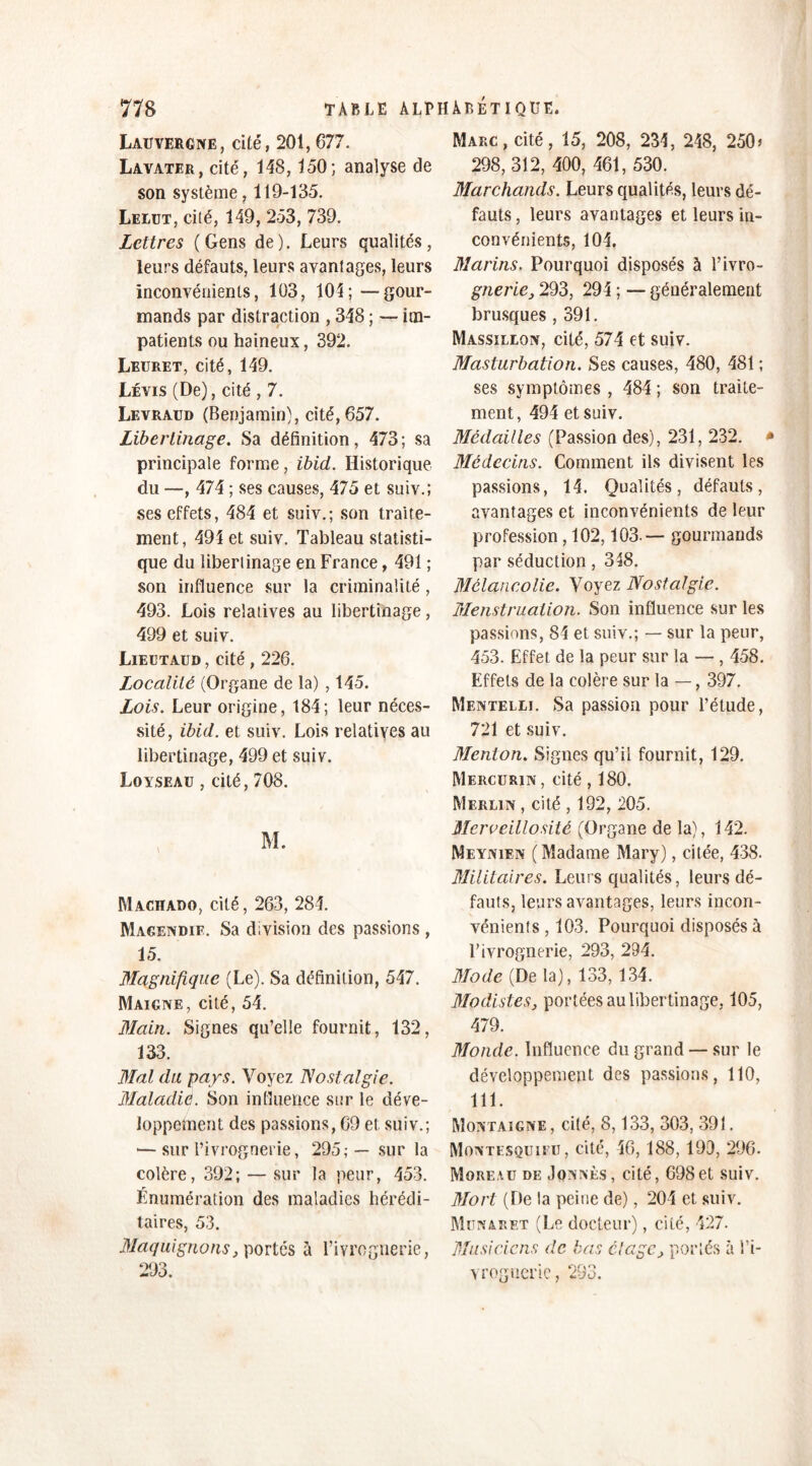 Lauvergne, cité, 201, 077. Lavater, cité, 148,150; analyse de son système, 119-135. Lelut, cité, 149, 253, 739. Lettres (Gens de). Leurs qualités, leurs défauts, leurs avantages, leurs inconvénients, 103, 104; —gour- mands par distraction , 348 ; — im- patients ou haineux, 392. Leuret, cité, 149. Levis (De), cité , 7. Levraud (Benjamin), cité, 657. Libertinage. Sa définition, 473; sa principale forme, ibid. Historique du —, 474 ; ses causes, 475 et suiv.; ses effets, 484 et suiv.; son traite- ment , 494 et suiv. Tableau statisti- que du libertinage en France, 491 ; son influence sur la criminalité, 493. Lois relatives au libertinage, 499 et suiv. Lieutaud , cité , 226. Localité (Organe de la) , 145. Lois. Leur origine, 184; leur néces- sité, ibid. et suiv. Lois relatives au libertinage, 499 et suiv. Loyseau , cité, 708. Machado, cité, 263, 284. Magendie. Sa division des passions , 15. Magnifique (Le). Sa définition, 547. Maigne, cité, 54. Main. Signes qu’elle fournit, 132, 133. Mal du pays. Voyez Nostalgie. Maladie. Son influence sur le déve- loppement des passions, 69 et suiv.; — sur l’ivrognerie, 295;— sur la colère, 392; — sur la peur, 453. Énumération des maladies hérédi- taires, 53. Maquignons, portés à Fivrognerie, 293. Marc, cité, 15, 208, 234, 248, 250> 298, 312, 400, 461, 530. Marchands. Leurs qualités, leurs dé- fauts , leurs avantages et leurs in- convénients, 104. Marins. Pourquoi disposés à l’ivro- gnerie, 293, 294 ; — généralement brusques , 391. Massillon, cité, 574 et suiv. Masturbation. Ses causes, 480, 481 ; ses symptômes , 484 ; son traite- ment, 494 et suiv. Médailles (Passion des), 231, 232. * Médecins. Comment ils divisent les passions, 14. Qualités, défauts, avantages et inconvénients de leur profession , 102,103.— gourmands par séduction, 348. Mélancolie. Voyez Nostalgie. Menstruation. Son influence sur les passions, 84 et suiv.; — sur la peur, 453. Effet de la peur sur la — , 458. Effets de la colère sur la — , 397. Mentelli. Sa passion pour l’étude, 721 et suiv. Menton. Signes qu’il fournit, 129. Mercurin, cité, 180. Merlin , cité , 192, 205. Mcrveillosité (Organe de la), 142. Mi: y nie n (Madame Mary), citée, 438. Militaires. Leurs qualités, leurs dé- fauts, leurs avantages, leurs incon- vénients , 103. Pourquoi disposés à l’ivrognerie, 293, 294. Mode (De la), 133, 134. Modistes, portées au libertinage, 105, 479. Monde. Influence du grand — sur le développement des passions, 110, 111. Montaigne, cité, 8,133, 303, 391. Montesquieu, cité, 46, 188, 190, 296. Moreau de Jonnès, cité, 698et suiv. Mort (De la peine de), 204 et suiv. Munaret (Le docteur), cité, 427. Musiciens de bas étage, portés à l’i- vrognerie, 293.