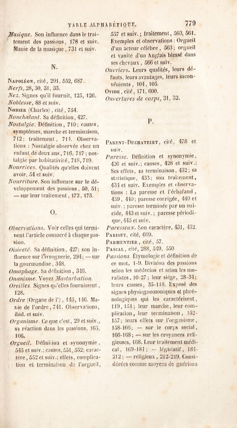 Musique. Son influence dans le trai- tement des passions, 178 et suiv. Manie de la musique , 731 et suiv. N. Napoléon, cité, 291, 552, 687. Nerfs, 28, 30, 31, 33. Nez. Signes qu'il fournit, 125, 126. Noblesse, 88 et suiv. Nodier (Charles), cité, 754. Nonchalant. Sa définition, 427. Nostalgie. Définition, 710; causes, symptômes, marche et terminaison, 712; traitement, 711. Observa- tions : Nostalgie observée chez un enfant de deux ans, 716, 717 ; nos- talgie par habitativiié, 718, 719. Nourrices. Qualités qu’elles doivent avoir, 54 et suiv. Nourriture. Son influence sur le dé- veloppement des passions , 50, 51 ; — sur leur traitement, 172, 173. O. Observations. Voir celles qui termi- nent l’article consacré à chaque pas- sion. Oisiveté. Sa définition, 427; son in- fluence sur ^ivrognerie, 294; —sur la gourmandise, 348. Omophage. Sa définition , 346. Onanisme. Voyez Masturbation. Oreilles. Signes qu’elles fournissent, 128. Ordre (Organe de 1’), 145, 146. Ma- nie de l’ordre, 741. Observations, ibid. et suiv. Organisme. Ce que c’est, 29 et suiv., sa réaction dans les passions, 165, 166. Orgueil. Définition et synonymie , 545 et suiv.; causes, 551, 552; carac- tère , 552 et suiv.; effets, complica- tion et terminaison de l’orgueil, 557 et suiv. ; traitement, 560, 561. Exemples et observations : Orgueil d’un acteur célèbre , 563 ; orgueil et vanité d’un Anglais blessé dans ses chevaux, 566 et suiv. Ouvriers. Leurs qualités, leurs dé- fauts, leurs avantages, leurs incon- vénients , 104,105. Ovide , cité ,171, 600. Ouvertures de corps, 31, 32. P. PARENT-DüCHATELET, CÛé, 478 6t suiv. Paresse. Définition et synonymie, 426 et suiv.; causes, 428 et suiv.; Ses effets, sa terminaison, 432; sa statistique, 433; son traitement, 434 et suiv. Exemples et observa- tions : La paresse et l’échafaud , 439, 440; paresse corrigée, 440 et suiv. ; paresse terminée par un sui- cide, 443 et suiv. ; paresse périodi- que, 445 et suiv. Paresseux. Son caractère, 431, 432. Pariset, cité, 669. Parmentier, cité, 57. Pascal, cité, 288, 549, 550. Passions. Étymologie et définition de ce mot, 1-9. Division des passions selon les médecins et selon les mo- ralistes, 10-27; leur siège, 28-34; leurs causes, 35-118. Exposé des signes physiognomoniques et phré- nologiques qui les caractérisent, 119, 151 ; leur marche, leur com- plication , leur terminaison, 152- 157; leurs effets sur l’organisme, 158-166; — sur le corps social, 166-168; — sur les croyances reli- gieuses, 168. Leur traitement médi- cal, 169-18î ; — législatif, 184- 212 ; — religieux , 212-219. Consi- dérées comme moyens de guérison