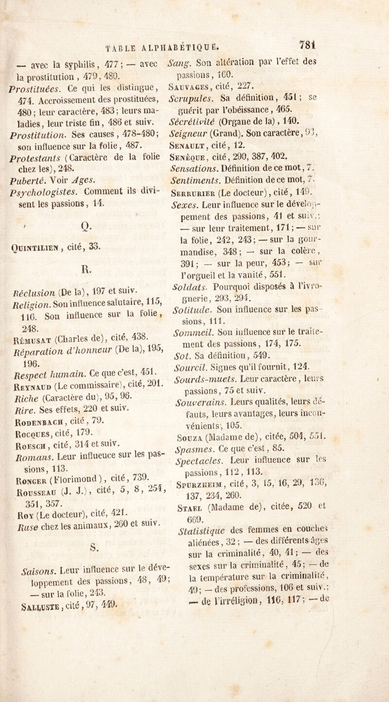 avec Sang. Son altération par l’effet des —. avec la syphilis, 477 ; la prostitution , 479, 480. Prostituées. Ce qui les distingue, 474. Accroissement des prostituées, 480; leur caractère, 483; leurs ma- ladies, leur triste fin, 486 et suiv. Prostitution. Ses causes , 478-480; sort influence sur la folie, 487. Protestants (Caractère de la folie chez les), 248. Puberté. Voir Ages. Psychologistes. Comment iis divi- sent les passions, 14. q. Ouintilien , cité, 33. R. Réclusion (De la), 197 et suiv. Religion. Son influence salutaire, 115, 116. Son influence sur la folie, 248. Rému s a.t (Charles de), cité, 438. Réparation d’honneur (De la), 195, 196. Respect humain. Ce que c’est, 451. Reynaud (Le commissaire), cité, 201. Riche (Caractère du), 95, 96. Rire. Ses effets, 220 et suiv. Rodenbacii , cité, 79. Rocoues, cité, 179. Roesch , cité, 314 et suiv. Romans. Leur influeuce sur les pas- sions, 113. Ronger (Florimond ), cité, 7^9. Rousseau (J. JO» c^é, 5, 8, 2-j4, 351,357. Roy (Le docteur), cité, 421. Ruse chez les animaux, 260 et suiv. S. Saisons. Leur influence sur le déve- loppement, des passions, 48, 49; — sur la folie, 243. Saliaste j cité., 97 , 449. passions, 160. Sauvages, cité, 227. Scrupules. Sa définition, 451; se guérit par l’obéissance , 465. Sécrèlivité (Organe de la), 140. Seigneur (Grand). Son caractère, 93, Senau LT, cité, 12. Senèoue , cité, 290, 387, 402, Sensations. Définition de ce mot, 7. Sentiments. Définition de ce mot, 7. Serrurier (Le docteur), cité, 149. Sexes. Leur influence sur le dévelop- pement des passions, 41 et suiv.; — sur leur traitement, 171 ; — sur la folie, 242, 243; —sur la gour- mandise, 348; — sur la colère, 391; — sur la peur, 453; — sur l’orgueil et la vanité, 551. Soldats. Pourquoi disposés à l’ivro- gnerie, 293, 294. Solitude. Son influence sur les pas - sions, 111. Sommeil. Son influence sur le traite- ment des passions, 174, 175. Sot. Sa définition, 549. Sourcil. Signes qu’il fournit, 124. Sourds-muets. Leur caractère, leurs passions, 75 et suiv. Souverains. Leurs qualités, leurs dé- fauts, leurs avantages, leurs incon- vénients, 105. Souza (Madame de), citée, 504, 551. Spasmes. Ce que c’est, 85. Spectacles. Leur influence sur les passions, 112,113. Spurzkeim, cité, 3, 15, 16, 29, 136, 137, 234, 260. Stafx (Madame de), citée, 520 et 669. Statistique des femmes en couches aliénées, 32 ; — des différents âges sur la criminalité, 40, 41 ; — des sexes sur la criminalité, 45; — de la température sur la criminalité, 49; — des professions, 106 et suiv.; — de l'irréligion, 116, 117; — de