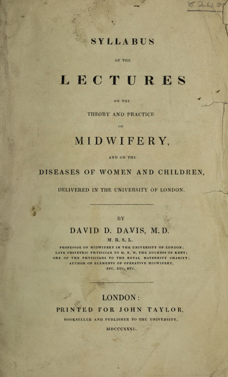 a. <4 . T', r SYLLABUS \ OF THE LECTURES ON THE THEORY AND PRACTICE OF MIDWIFERY, AND ON THE DISEASES OF WOMEN AND CHILDREN, DELIVERED IN THE UNIVERSITY OF LONDON. A •.. . ;% • DAVID D. DAVIS, M. D. M. R. S. L. PROFESSOR OF MIDWIFERY IN THE UNIVERSITY OF LONDON; LATE OBSTETRIC PHYSICIAN TO H. R. H. THE DUCHESS OF KENT; ONE OF THE PHYSICIANS TO THE ROYAL MATERNITY CHARITY; AUTHOR OF ELEMENTS OF OPERATIVE MIDWIFERY, ETC. ETC. ETC. LONDON: PRINTED FOR JOHN TAYLOR, BOOKSELLER AND PUBLISHER TO THE UNIVERSITY. MDCCCXXX1