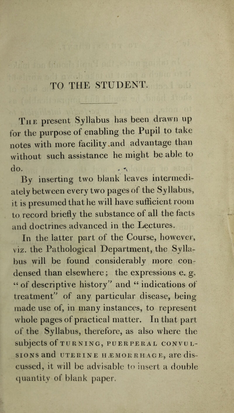 TO THE STUDENT, The present Syllabus has been drawn up for the purpose of enabling the Pupil to take notes with more facility .and advantage than without such assistance he might be able to do. By inserting two blank leaves intermedi- ately between every two pages of the Syllabus, it is presumed that he will have sufficient room to record briefly the substance of all the facts and doctrines advanced in the Lectures. In the latter part of the Course, however, viz. the Pathological Department, the Sylla- bus will be found considerably more con- densed than elsewhere; the expressions e. g. 66 of descriptive history and 65 indications of treatment of any particular disease, being made use of, in many instances, to represent whole pages of practical matter. In that part of the Syllabus, therefore, as also where the subjects of TURNING, PUERPERAL CONVUL- SIONS and UTERINE HAEMORRHAGE, are dis- cussed, it will be advisable to insert a double quantity of blank paper.