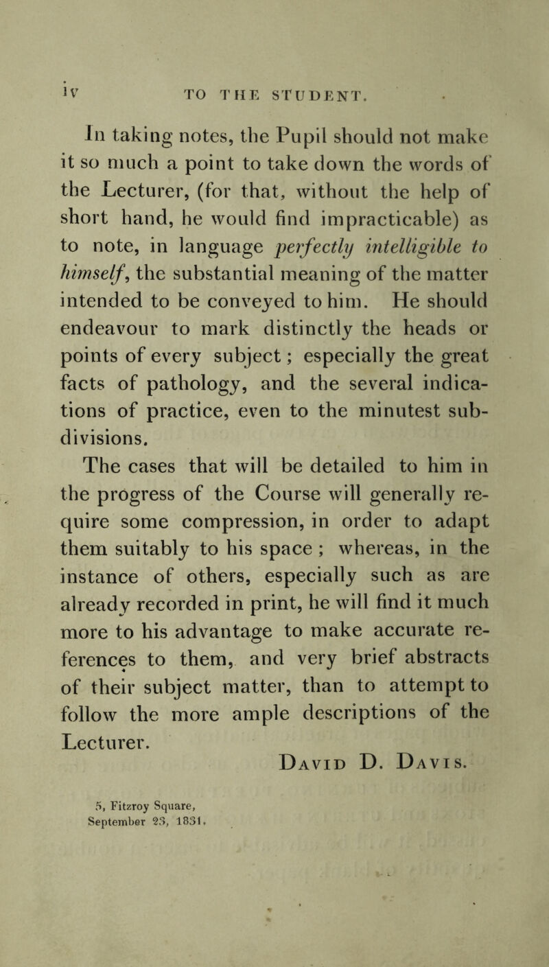In taking notes, the Pupil should not make it so much a point to take down the words of the Lecturer, (for that, without the help of short hand, he would find impracticable) as to note, in language perfectly intelligible to himself, the substantial meaning of the matter intended to be conveyed to him. He should endeavour to mark distinctly the heads or points of every subject; especially the great facts of pathology, and the several indica- tions of practice, even to the minutest sub- divisions. The cases that will be detailed to him in the progress of the Course will generally re- quire some compression, in order to adapt them suitably to his space ; whereas, in the instance of others, especially such as are already recorded in print, he will find it much more to his advantage to make accurate re- ferences to them, and very brief abstracts of their subject matter, than to attempt to follow the more ample descriptions of the Lecturer. David D. Davis. 5, Fitzroy Square, September 23, 1831.
