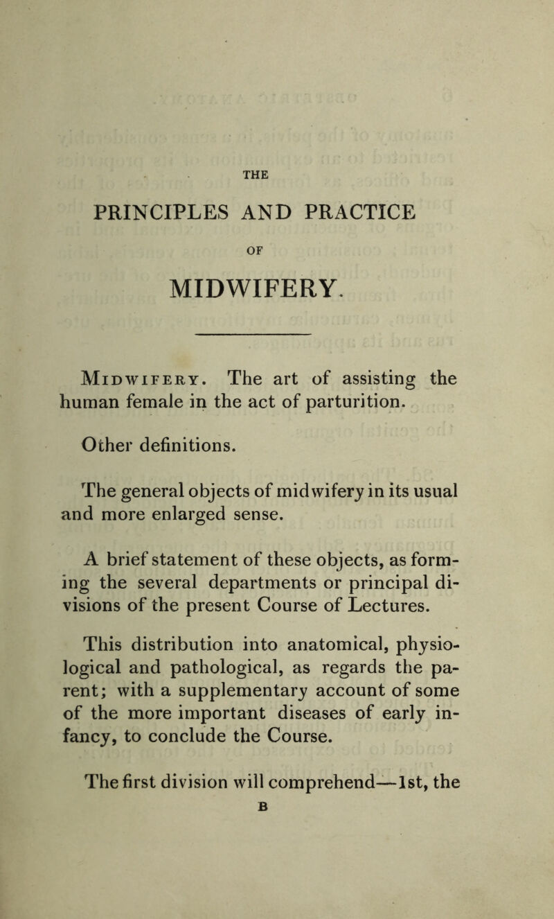 THE PRINCIPLES AND PRACTICE OF MIDWIFERY. Midwifery. The art of assisting the human female in the act of parturition. Other definitions. The general objects of midwifery in its usual and more enlarged sense. A brief statement of these objects, as form- ing the several departments or principal di- visions of the present Course of Lectures. This distribution into anatomical, physio- logical and pathological, as regards the pa- rent; with a supplementary account of some of the more important diseases of early in- fancy, to conclude the Course. The first division will comprehend—1st, the B