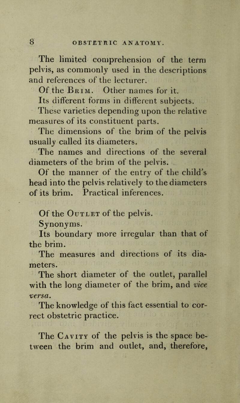 The limited comprehension of the term pelvis, as commonly used in the descriptions and references of the lecturer. Of the Brim. Other names for it. Its different forms in different subjects. These varieties depending upon the relative measures of its constituent parts. The dimensions of the brim of the pelvis usually called its diameters. The names and directions of the several diameters of the brim of the pelvis. Of the manner of the entry of the child's head into the pelvis relatively to the diameters of its brim. Practical inferences. Of the Outlet of the pelvis. Synonyms. Its boundary more irregular than that of the brim. The measures and directions of its dia- meters. The short diameter of the outlet, parallel with the long diameter of the brim, and vice versa. The knowledge of this fact essential to cor- rect obstetric practice. The Cavity of the pelvis is the space be- tween the brim and outlet, and, therefore,