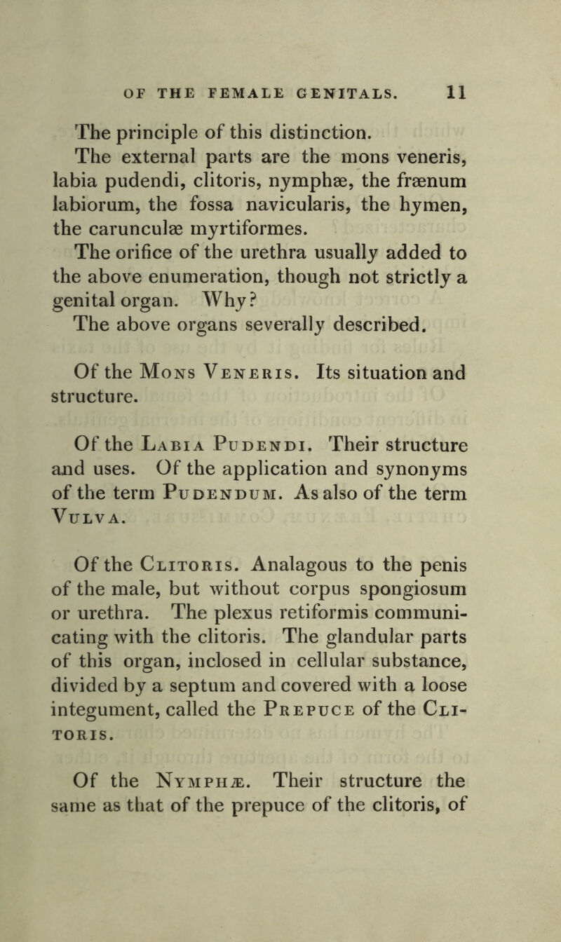 The principle of this distinction. The external parts are the mons veneris, labia pudendi, clitoris, nymphae, the fraenum labiorum, the fossa navicularis, the hymen, the carunculae myrtiformes. The orifice of the urethra usually added to the above enumeration, though not strictly a genital organ. Why ? The above organs severally described. Of the Mons Veneris. Its situation and structure. Of the Labia Pudendi. Their structure and uses. Of the application and synonyms of the term Pudendum. As also of the term Vulva. Of the Clitoris. Analagous to the penis of the male, but without corpus spongiosum or urethra. The plexus retiformis communi- cating with the clitoris. The glandular parts of this organ, inclosed in cellular substance, divided by a septum and covered with a loose integument, called the Prepuce of the Cli- toris. Of the Nymphje. Their structure the same as that of the prepuce of the clitoris, of