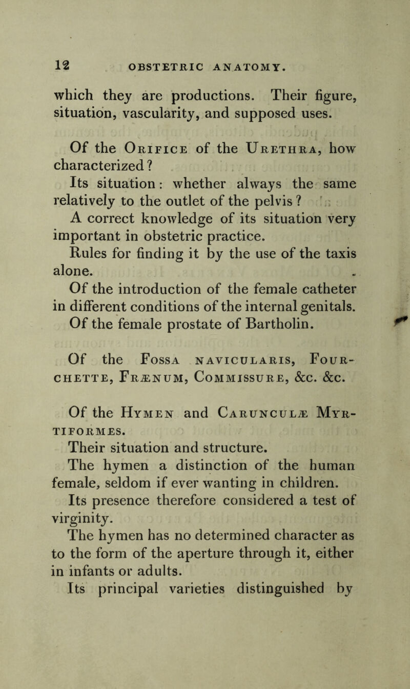 which they are productions. Their figure, situation, vascularity, and supposed uses. Of the Orifice of the Urethra, how characterized ? Its situation: whether always the same relatively to the outlet of the pelvis ? A correct knowledge of its situation very important in obstetric practice. Rules for finding it by the use of the taxis alone. Of the introduction of the female catheter in different conditions of the internal genitals. Of the female prostate of Bartholin. Of the Fossa navicularis, Four- CHETTE, Fr^ENUM, COMMISSURE, &C. &C. Of the Hy men and Carunculje Myr- TI FORMES. Their situation and structure. The hymen a distinction of the human female, seldom if ever wanting in children. Its presence therefore considered a test of virginity. The hymen has no determined character as to the form of the aperture through it, either in infants or adults. Its principal varieties distinguished by