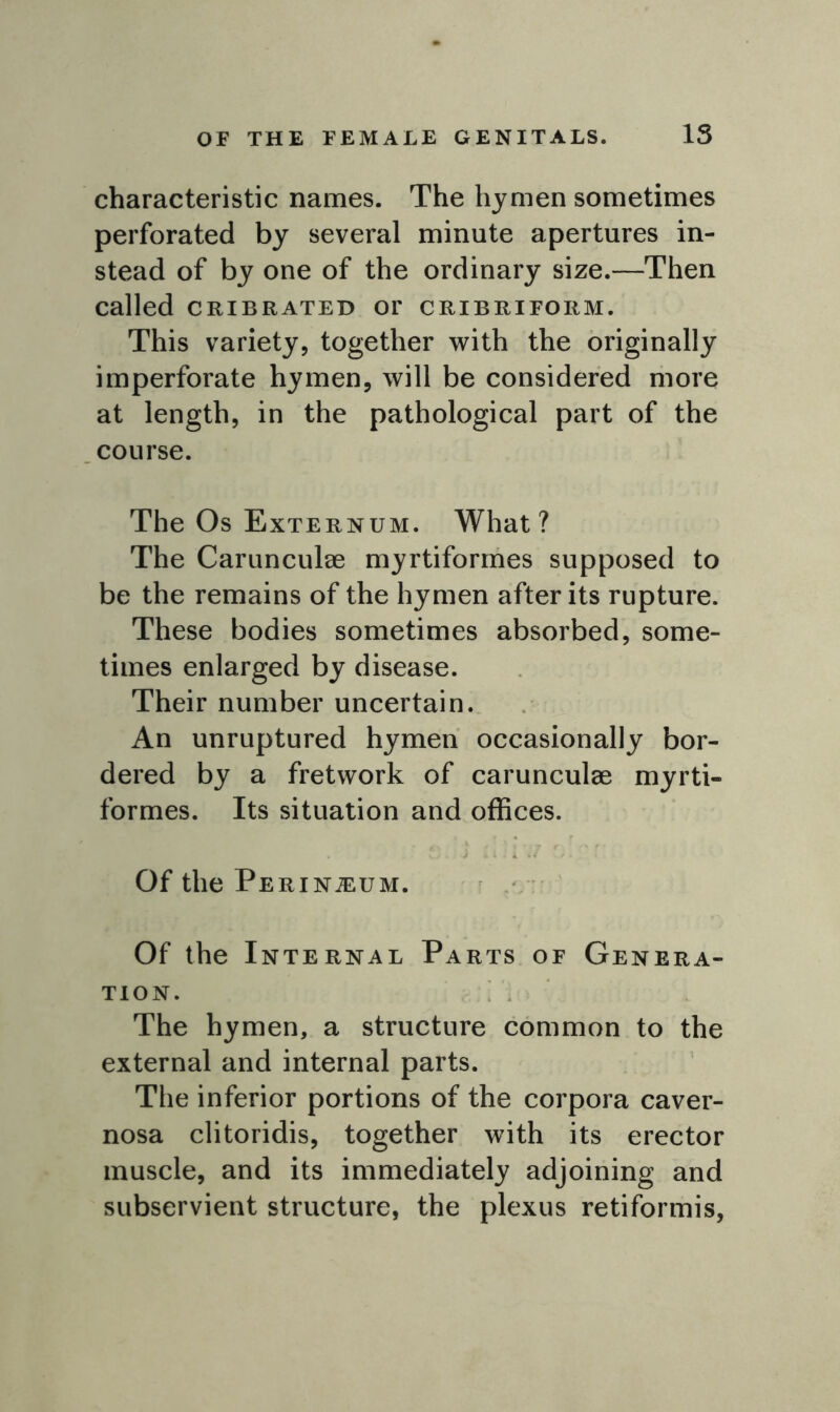 characteristic names. The hymen sometimes perforated by several minute apertures in- stead of by one of the ordinary size.—Then called cribrated or cribriform. This variety, together with the originally imperforate hymen, will be considered more at length, in the pathological part of the course. The Os Externum. What? The Carunculae myrtiformes supposed to be the remains of the hymen after its rupture. These bodies sometimes absorbed, some- times enlarged by disease. Their number uncertain. An unruptured hymen occasionally bor- dered by a fretwork of carunculae myrti- formes. Its situation and offices. Of the Perineum. Of the Internal Parts of Genera- tion. The hymen, a structure common to the external and internal parts. The inferior portions of the corpora caver- nosa clitoridis, together with its erector muscle, and its immediately adjoining and subservient structure, the plexus retiformis,