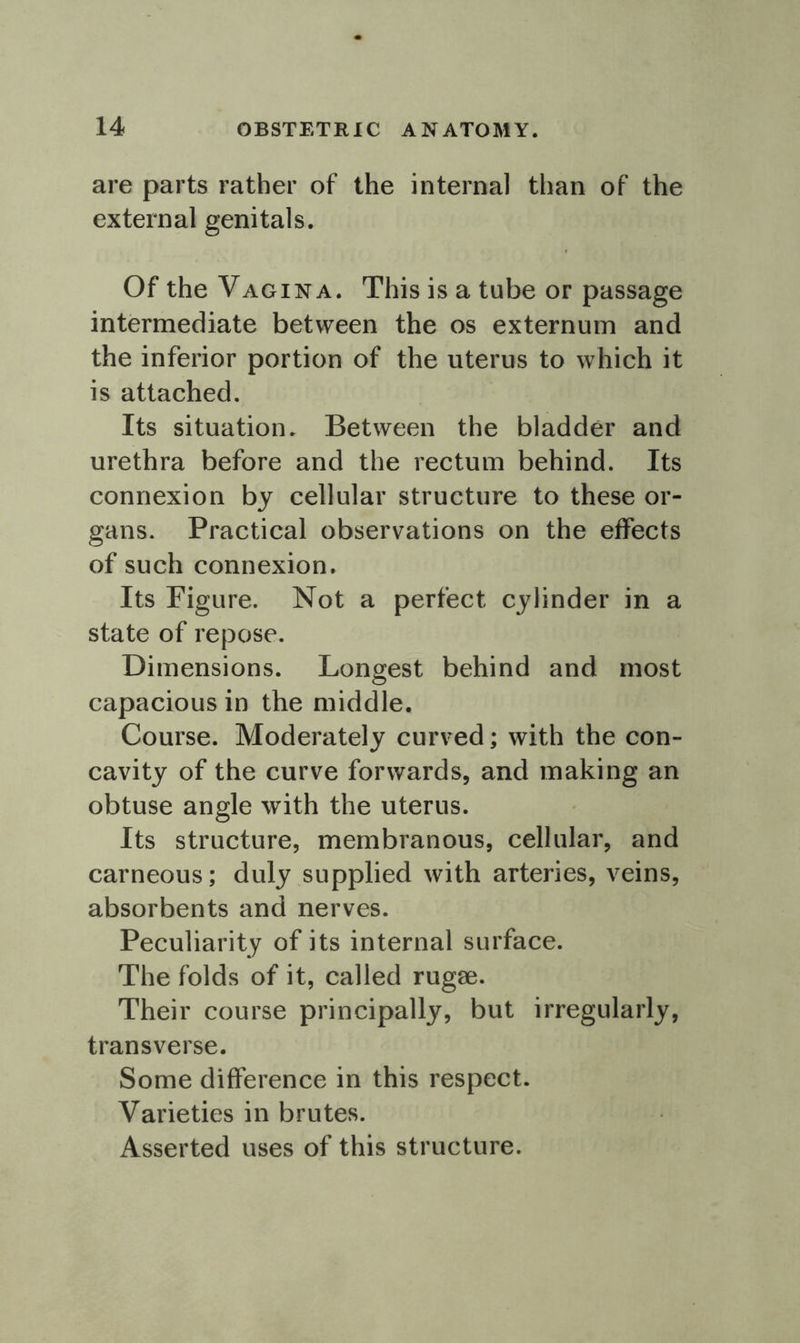 are parts rather of the internal than of the external genitals. Of the Vagina. This is a tube or passage intermediate between the os externum and the inferior portion of the uterus to which it is attached. Its situation. Between the bladder and urethra before and the rectum behind. Its connexion by cellular structure to these or- gans. Practical observations on the effects of such connexion. Its Figure. Not a perfect cylinder in a state of repose. Dimensions. Longest behind and most capacious in the middle. Course. Moderately curved; with the con- cavity of the curve forwards, and making an obtuse angle with the uterus. Its structure, membranous, cellular, and carneous; duly supplied with arteries, veins, absorbents and nerves. Peculiarity of its internal surface. The folds of it, called rugae. Their course principally, but irregularly, transverse. Some difference in this respect. Varieties in brutes. Asserted uses of this structure.