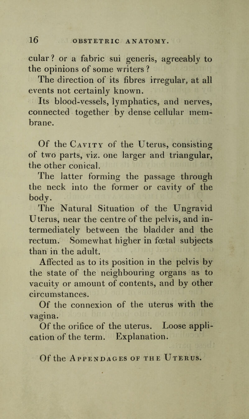 cular ? or a fabric sui generis, agreeably to the opinions of some writers ? The direction of its fibres irregular, at all events not certainly known. Its blood-vessels, lymphatics, and nerves, connected together by dense cellular mem- brane. Of the Cavity of the Uterus, consisting of two parts, viz. one larger and triangular, the other conical. The latter forming the passage through the neck into the former or cavity of the body. The Natural Situation of the Ungravid Uterus, near the centre of the pelvis, and in- termediately between the bladder and the rectum. Somewhat higher in foetal subjects than in the adult. Affected as to its position in the pelvis by the state of the neighbouring organs as to vacuity or amount of contents, and by other circumstances. Of the connexion of the uterus with the vagina. Of the orifice of the uterus. Loose appli- cation of the term. Explanation. Of the Appendages of the Uterus.