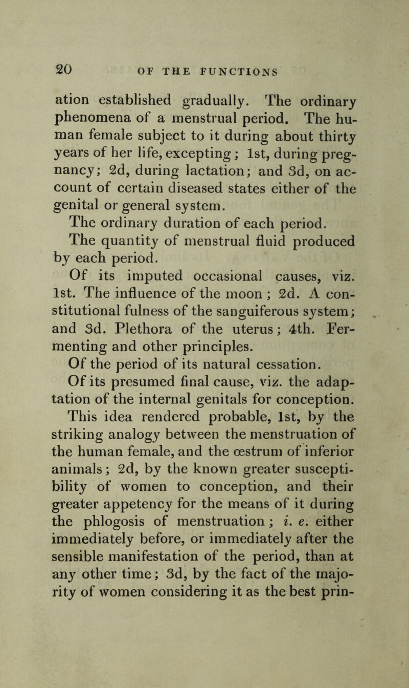 ation established gradually. The ordinary phenomena of a menstrual period. The hu- man female subject to it during about thirty years of her life, excepting; 1st, during preg- nancy; 2d, during lactation; and 3d, on ac- count of certain diseased states either of the genital or general system. The ordinary duration of each period. The quantity of menstrual fluid produced by each period. Of its imputed occasional causes, viz. 1st. The influence of the moon ; 2d. A con- stitutional fulness of the sanguiferous system; and 3d. Plethora of the uterus; 4th. Fer- menting and other principles. Of the period of its natural cessation. Of its presumed final cause, viz. the adap- tation of the internal genitals for conception. This idea rendered probable, 1st, by the striking analogy between the menstruation of the human female, and the oestrum of inferior animals; 2d, by the known greater suscepti- bility of women to conception, and their greater appetency for the means of it during the phlogosis of menstruation; i. e. either immediately before, or immediately after the sensible manifestation of the period, than at any other time; 3d, by the fact of the majo- rity of women considering it as the best prin-