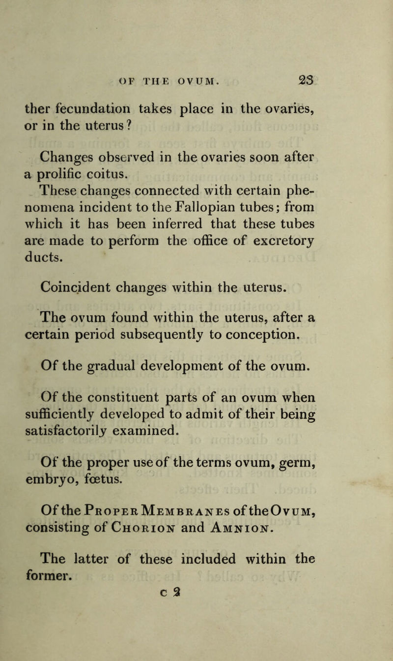 ther fecundation takes place in the ovaries, or in the uterus? Changes observed in the ovaries soon after a prolific coitus. These changes connected with certain phe- nomena incident to the Fallopian tubes; from which it has been inferred that these tubes are made to perform the office of excretory ducts. Coincident changes within the uterus. The ovum found within the uterus, after a certain period subsequently to conception. Of the gradual development of the ovum. Of the constituent parts of an ovum when sufficiently developed to admit of their being satisfactorily examined. Of the proper use of the terms ovum, germ, embryo, foetus. Of the Proper Membranes of theOvuM, consisting of Chorion and Amnion. The latter of these included within the former. c 2